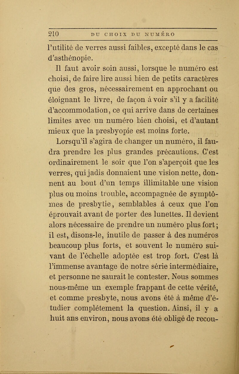 l'utilité de verres aussi faibles, excepté dans le cas d'asthénopîe. Il faut avoir soin aussi, lorsque le numéro est choisi, de faire lire aussi bien de petits caractères que des gros, nécessairement en approchant ou éloignant le livre, de façon avoir s'il y a facilité d'accommodation, ce qui arrive dans de certaines limites avec un numéro bien choisi, et d'autant mieux que la presbyopie est moins forte. Lorsqu'il s'agira de changer un numéro, il fau- dra prendre les plus grandes précautions. C'est ordinairement le soir que l'on s'aperçoit que les verres, qui jadis donnaient une vision nette, don- nent au bout d'un temps inimitable une vision plus ou moins trouble, accompagnée de symptô- mes de presbytie, semblables à ceux que l'on éprouvait avant de porter des lunettes. Il devient alors nécessaire de prendre un numéro plus fort ; il est, disons-le, inutile de passer à des numéros beaucoup plus forts, et souvent le numéro sui- vant de l'échelle adoptée est trop fort. C'est là l'immense avantage de notre série intermédiaire, et personne ne saurait le contester. Nous sommes nous-même un exemple frappant de cette vérité, et comme presbyte, nous avons été à même d'é- tudier complètement la question. Ainsi, il y a huit ans environ, nous avons été obligé de recou-