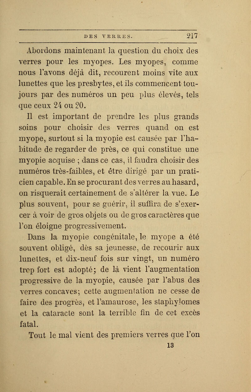 Abordons maintenant la question du choix des verres pour les myopes. Les myopes, comme nous l'avons déjà dit, recourent moins vite aux lunettes que les presbytes, et ils commencent tou- jours par des numéros un peu plus élevés, tels que ceux 24 ou 20. Il est important de prendre les plus grands soins pour choisir des verres quand on est myope, surtout si la myopie est causée par l'ha- bitude de regarder de près, ce qui constitue une myopie acquise ; dans ce cas, il faudra choisir des numéros très-faibles, et être dirigé par un prati- cien capable. En se procurant des verres au hasard, on risquerait certainement de s'altérer la vue. Le plus souvent, pour se guérir, il suffira de s'exer- cer à voir de gros objets ou de gros caractères que l'on éloigne progressivement. Dans la myopie congénitale, le myope a été souvent obligé, dès sa jeunesse, de recourir aux lunettes, et dix-neuf fois sur vingt, un numéro trop fort est adopté; de là vient l'augmentation progressive de la myopie, causée par l'abus des verres concaves; cette augmentation ne cesse de faire des progrès, et Tamaurose, les staphyîomes et la cataracte sont la terrible fin de cet excès fatal. Tout le mal vient des premiers verres que Ton 13