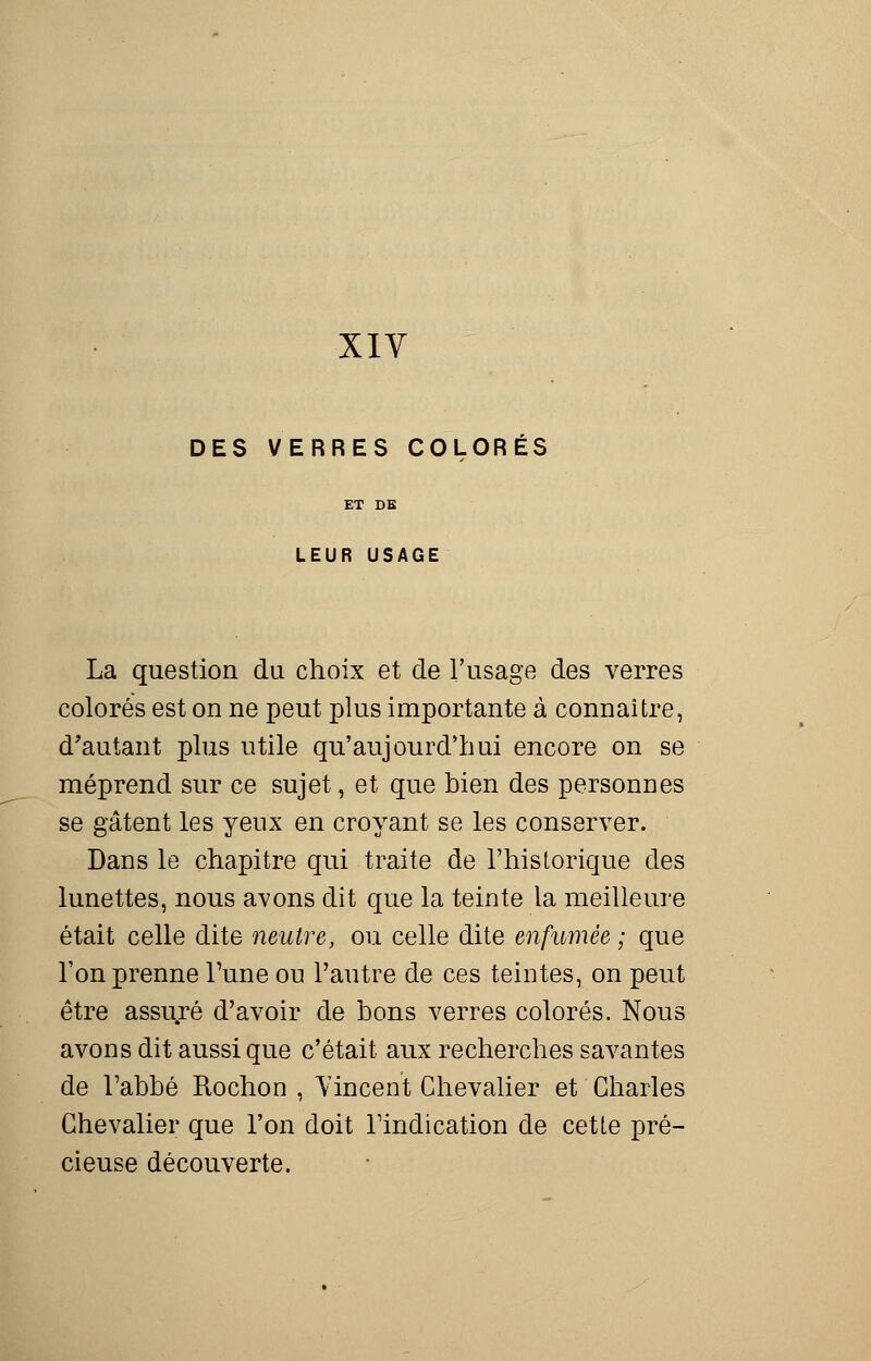 DES VERRES COLORÉS LEUR USAGE La question du choix et de l'usage des verres colorés est on ne peut plus importante à connaître, d'autant plus utile qu'aujourd'hui encore on se méprend sur ce sujet, et que bien des personnes se gâtent les yeux en croyant se les conserver. Dans le chapitre qui traite de l'historique des lunettes, nous avons dit que la teinte la meilleure était celle dite neutre, ou celle dite enfumée ; que l'on prenne Tune ou l'autre de ces teintes, on peut être assuré d'avoir de bons verres colorés. Nous avons dit aussi que c'était aux recherches savantes de l'abbé Rochon , Vincent Chevalier et Charles Chevalier que l'on doit l'indication de cette pré- cieuse découverte.