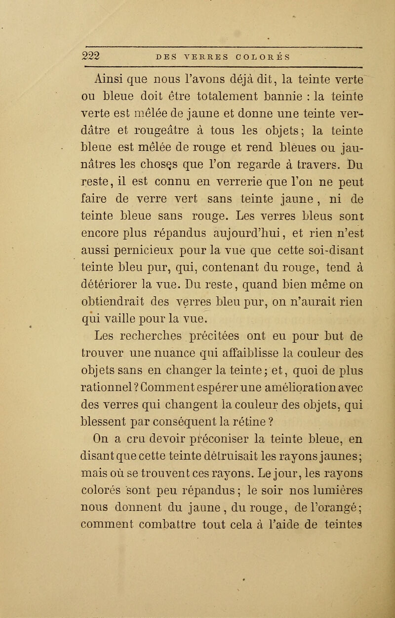 Ainsi que nous l'avons déjà dit, la teinte verte ou bleue doit être totalement bannie : la teinte verte est mêlée de jaune et donne une teinte ver- dâtre et rougeâtre à tous les objets; la teinte bleue est mêlée de rouge et rend bleues ou jau- nâtres les chosçs que l'on regarde à travers. Du reste, il est connu en verrerie que l'on ne peut faire de verre vert sans teinte jaune , ni de teinte bleue sans rouge. Les verres bleus sont encore plus répandus aujourd'hui, et rien n'est aussi pernicieux pour la vue que cette soi-disant teinte bleu pur, qui, contenant du rouge, tend à détériorer la vue. Du reste, quand bien même on obtiendrait des verres bleu pur, on n'aurait rien qui vaille pour la vue. Les recherches précitées ont eu pour but de trouver une nuance qui affaiblisse la couleur des objets sans en changer la teinte ; et, quoi de plus rationnel ? Gomment espérer une amélioration avec des verres qui changent la couleur des objets, qui blessent par conséquent la rétine ? On a cru devoir préconiser la teinte bleue, en disant que cette teinte détruisait les rayons jaunes; mais où se trouvent ces rayons. Le jour, les rayons colorés sont peu répandus ; le soir nos lumières nous donnent du jaune, du rouge, de l'orangé; comment combattre tout cela à l'aide de teintes