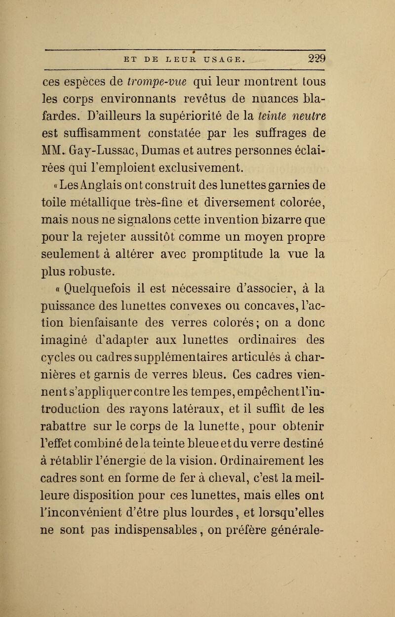 ces espèces de trompe-vue qui leur montrent tous les corps environnants revêtus de nuances bla- fardes. D'ailleurs la supériorité de la teinte neutre est suffisamment constatée par les suffrages de MM. Gay-Lussac, Dumas et autres personnes éclai- rées qui l'emploient exclusivement. « Les Anglais ont construit des lunettes garnies de toile métallique très-fme et diversement colorée, mais nous ne signalons cette invention bizarre que pour la rejeter aussitôt comme un moyen propre seulement à altérer avec promptitude la vue la plus robuste. « Quelquefois il est nécessaire d'associer, à la puissance des lunettes convexes ou concaves, Fac- tion bienfaisante des verres colorés; on a donc imaginé d'adapter aux lunettes ordinaires des cycles ou cadres supplémentaires articulés à char- nières et garnis de verres bleus. Ces cadres vien- nent s'appliquer contre les tempes, empêchent l'in- troduction des rayons latéraux, et il suffit de les rabattre sur le corps de la lunette, pour obtenir l'effet combiné de la teinte bleue et du verre destiné à rétablir l'énergie de la vision. Ordinairement les cadres sont en forme de fer à cheval, c'est la meil- leure disposition pour ces lunettes, mais elles ont l'inconvénient d'être plus lourdes, et lorsqu'elles ne sont pas indispensables, on préfère générale-