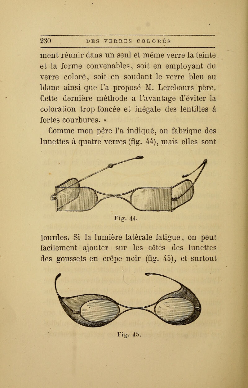 ment réunir dans un seul et même verre la teinte et la forme convenables, soit en employant du verre coloré, soit en soudant le verre bleu au blanc ainsi que l'a proposé M. Lerebours père. Cette dernière méthode a l'avantage d'éviter la coloration trop foncée et inégale des lentilles à fortes courbures. » Comme mon père l'a indiqué, on fabrique des lunettes à quatre verres (fig. 44), mais elles sont Fig. 44. lourdes. Si la lumière latérale fatigue, on peut facilement ajouter sur les côtés des lunettes des goussets en crêpe noir (fig. 45), et surtout Fig. 45.