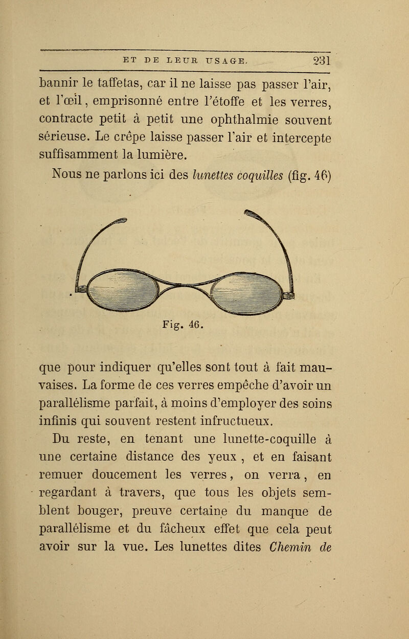 bannir le taffetas, car il ne laisse pas passer l'air, et l'œil, emprisonné entre l'étoffe et les verres, contracte petit à petit nne ophthalmie souvent sérieuse. Le crêpe laisse passer l'air et intercepte suffisamment la lumière. Nous ne parlons ici des lunettes coquilles (fig. 46) Fig. 46. que pour indiquer qu'elles sont tout à fait mau- vaises. La forme de ces verres empêche d'avoir un parallélisme parfait, à moins d'employer des soins infinis qui souvent restent infructueux. Du reste, en tenant une lunette-coquille à une certaine distance des yeux , et en faisant remuer doucement les verres, on verra, en regardant à travers, que tous les objets sem- blent bouger, preuve certaine du manque de parallélisme et du fâcheux effet que cela peut avoir sur la vue. Les lunettes dites Chemin de