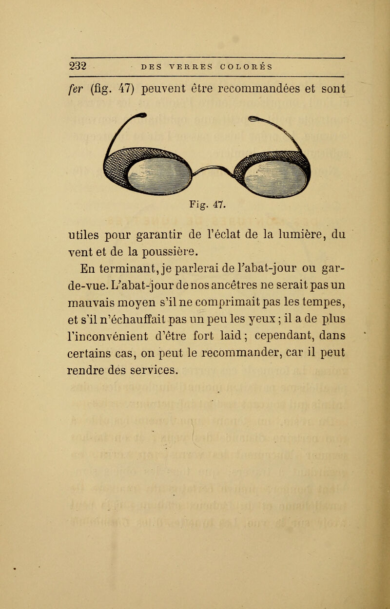 fer (fig. 47) peuvent être recommandées et sont Fig. 47. utiles pour garantir de l'éclat de la lumière, du vent et de la poussière. En terminant, je parlerai de Tabat-jour ou gar- de-vue. L'abat-jour de nos ancêtres ne serait pas un mauvais moyen s'il ne comprimait pas les tempes, et s'il n'échauffait pas un peu les yeux ; il a de plus l'inconvénient d'être fort laid ; cependant, dans certains cas, on peut le recommander, car il peut rendre des services.