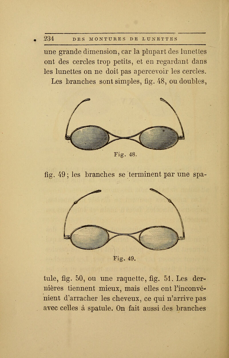 une grande dimension, car la plupart des lunettes ont des cercles trop petits, et en regardant dans les lunettes on ne doit pas apercevoir les cercles. Les branches sont simples, fîg. 48, ou doubles, Fig. 48. fig. 49 ; les branches se terminent par une spa- Fig. 49. tule, fîg. 50, ou une raquette, fig. 51. Les der- nières tiennent mieux, mais elles ont Tinconvé- nient d'arracher les cheveux, ce qui n'arrive pas avec celles à spatule. On fait aussi des branches