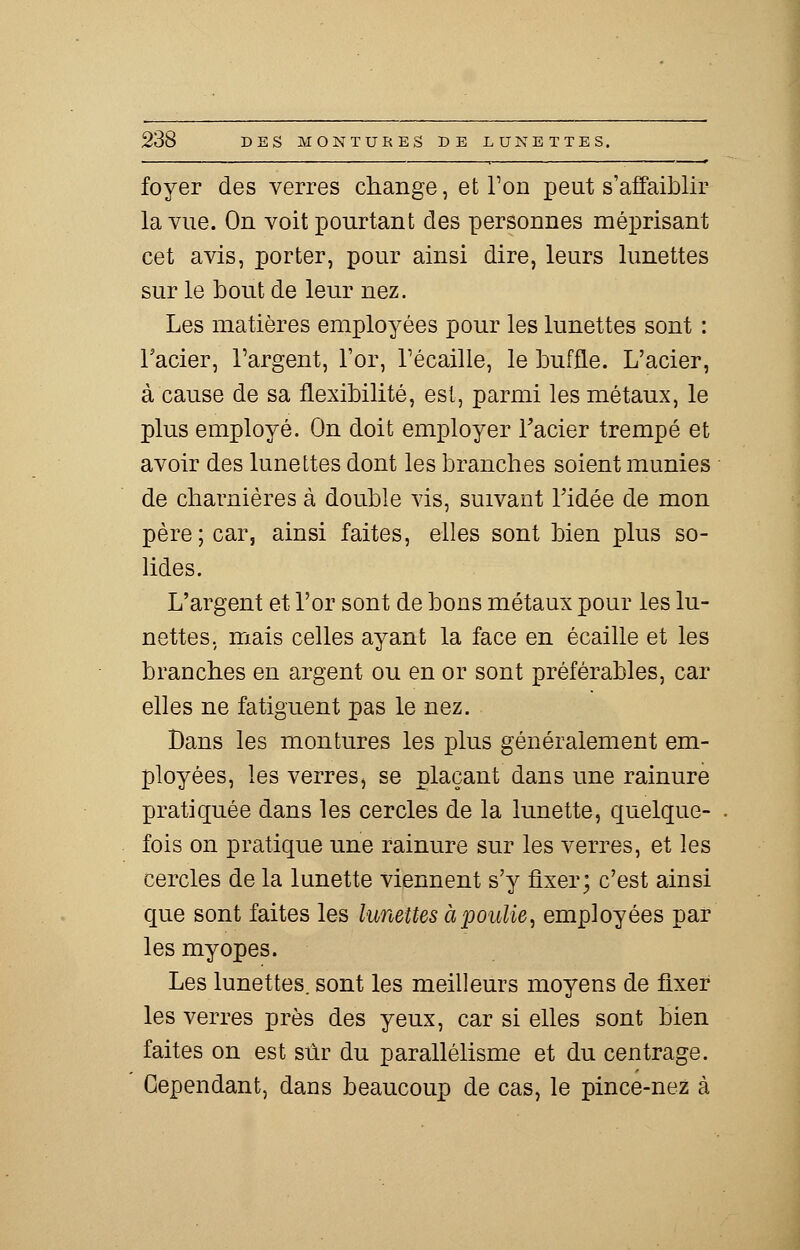 foyer des verres change, et Ton peut s'affaiblir la vue. On voit pourtant des personnes méprisant cet avis, porter, pour ainsi dire, leurs lunettes sur le bout de leur nez. Les matières employées pour les lunettes sont : l'acier, l'argent, l'or, récaille, le buffle. L'acier, à cause de sa flexibilité, est, parmi les métaux, le plus employé. On doit employer l'acier trempé et avoir des lunettes dont les branches soient munies de charnières à double vis, suivant l'idée de mon père; car, ainsi faites, elles sont bien plus so- lides. L'argent et l'or sont de bons métaux pour les lu- nettes, mais celles ayant la face en écaille et les branches en argent ou en or sont préférables, car elles ne fatiguent pas le nez. Dans les montures les plus généralement em- ployées, les verres, se plaçant dans une rainure pratiquée dans les cercles de la lunette, quelque- fois on pratique une rainure sur les verres, et les cercles de la lunette viennent s'y fixer; c'est ainsi que sont faites les lunettes à poulie, employées par les myopes. Les lunettes, sont les meilleurs moyens de fixer les verres près des yeux, car si elles sont bien faites on est sûr du parallélisme et du centrage. Cependant, dans beaucoup de cas, le pince-nez à