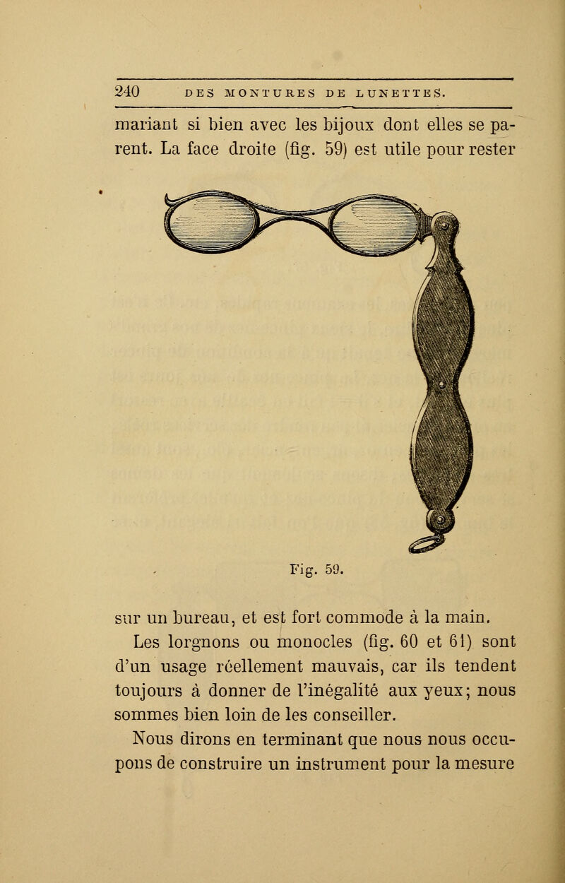 mariant si bien avec les bijoux dont elles se pa- rent. La face droite (fig. 59) est utile pour rester Fi g. 59. sur un bureau, et est fort commode à la main. Les lorgnons ou monocles (fig. 60 et 61) sont d'un usage réellement mauvais, car ils tendent toujours à donner de l'inégalité aux yeux; nous sommes bien loin de les conseiller. Nous dirons en terminant que nous nous occu- pons de construire un instrument pour la mesure