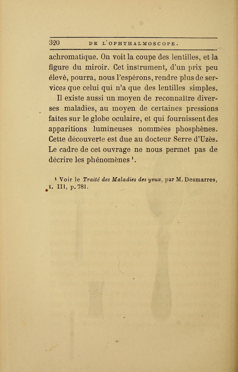 achromatique. On voit la coupe des lentilles, et la figure du miroir. Cet instrument, d'un prix peu élevé, pourra, nous l'espérons, rendre plus de ser- vices que celui qui n'a que des lentilles simples. Il existe aussi un moyen de reconnaître diver- ses maladies, au moyen de certaines pressions faites sur le globe oculaire, et qui fournissent des apparitions lumineuses nommées phosphènes. Cette découverte est due au docteur Serre d'Uzès. Le cadre de cet ouvrage ne nous permet pas de décrire les phénomènes '. i Voir le Traité des Maladies des yeux, par M. Desmarres, tU III, p. 781.