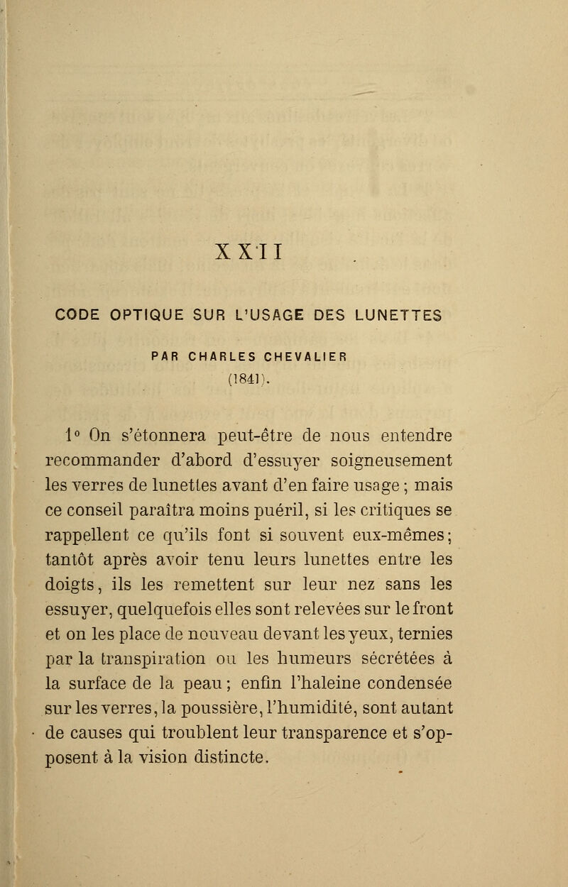 XXII CODE OPTIQUE SUR L'USAGE DES LUNETTES PAR CHARLES CHEVALIER (1841). 1° On s'étonnera peut-être de nous entendre recommander d'abord d'essuyer soigneusement les verres de lunettes avant d'en faire usage ; mais ce conseil paraîtra moins puéril, si les critiques se rappellent ce qu'ils font si souvent eux-mêmes ; tantôt après avoir tenu leurs lunettes entre les doigts, ils les remettent sur leur nez sans les essuyer, quelquefois elles sont relevées sur le front et on les place de nouveau devant les yeux, ternies par la transpiration ou les humeurs sécrétées à la surface de la peau ; enfin l'haleine condensée sur les verres, la poussière, l'humidité, sont autant de causes qui troublent leur transparence et s'op- posent à la vision distincte.