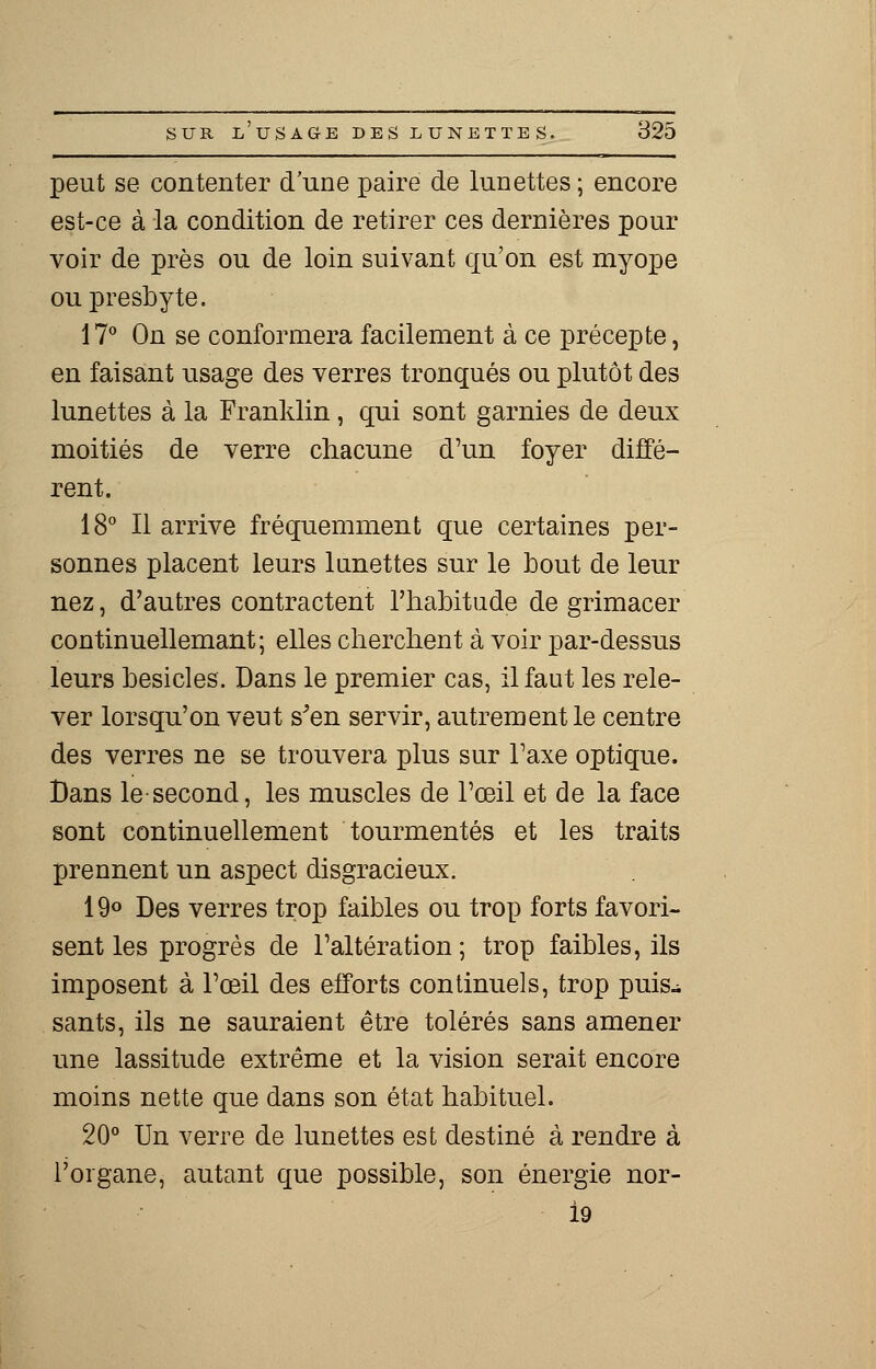 peut se contenter d'une paire de lunettes ; encore est-ce à la condition de retirer ces dernières pour voir de près ou de loin suivant qu'on est myope ou presbyte. 17° On se conformera facilement à ce précepte, en faisant usage des verres tronqués ou plutôt des lunettes à la Franklin, qui sont garnies de deux moitiés de verre chacune d'un foyer diffé- rent. 18° Il arrive fréquemment que certaines per- sonnes placent leurs lunettes sur le bout de leur nez, d'autres contractent l'habitude de grimacer continuellemant; elles cherchent à voir par-dessus leurs besicles. Dans le premier cas, il faut les rele- ver lorsqu'on veut s'en servir, autrement le centre des verres ne se trouvera plus sur Taxe optique. Bans le second, les muscles de l'œil et de la face sont continuellement tourmentés et les traits prennent un aspect disgracieux. 19° Des verres trop faibles ou trop forts favori- sent les progrès de l'altération ; trop faibles, ils imposent à l'œil des efforts continuels, trop puis- sants, ils ne sauraient être tolérés sans amener une lassitude extrême et la vision serait encore moins nette que dans son état habituel. 20° Un verre de lunettes est destiné à rendre à l'organe, autant que possible, son énergie nor- 19