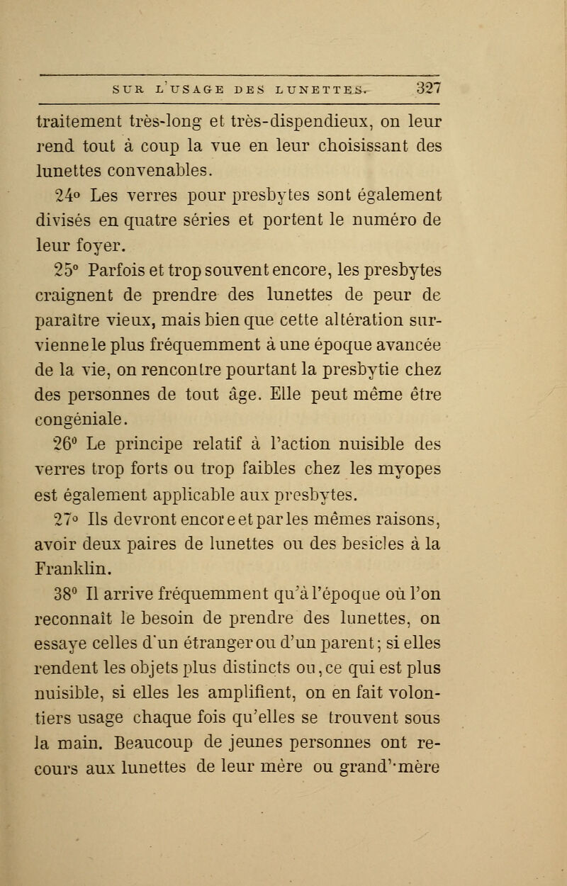traitement très-long et très-dispendieux, on leur rend tout à coup la vue en leur choisissant des lunettes convenables. 24° Les verres pour presbytes sout également divisés en quatre séries et portent le numéro de leur foyer. 25° Parfois et trop souvent encore, les presbytes craignent de prendre des lunettes de peur de paraître vieux, mais bien que cette altération sur- vienne le plus fréquemment à une époque avancée de la vie, on rencontre pourtant la presbytie chez des personnes de tout âge. Elle peut même être congéniale. 26° Le principe relatif à l'action nuisible des verres trop forts ou trop faibles chez les myopes est également applicable aux presbytes. 27° Ils devront encore et par les mêmes raisons, avoir deux paires de lunettes ou des besicles à la Franklin. 38° Il arrive fréquemment qu'à l'époque où l'on reconnaît le besoin de prendre des lunettes, on essaye celles d'un étranger ou d'un parent; si elles rendent les objets plus distincts ou, ce qui est plus nuisible, si elles les amplifient, on en fait volon- tiers usage chaque fois qu'elles se trouvent sous la main. Beaucoup de jeunes personnes ont re- cours aux lunettes de leur mère ou grand''mère