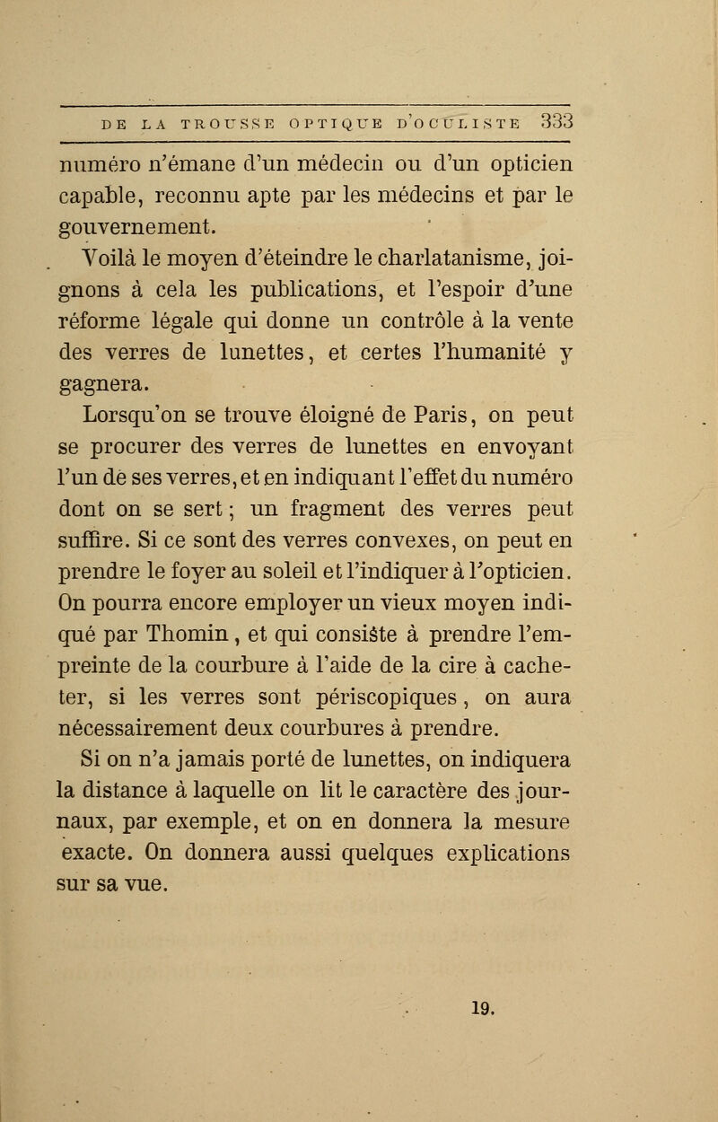 numéro n'émane d'un médecin ou d'un opticien capable, reconnu apte par les médecins et par le gouvernement. Voilà le moyen d'éteindre le charlatanisme, joi- gnons à cela les publications, et l'espoir d'une réforme légale qui donne un contrôle à la vente des verres de lunettes, et certes rhumanité y gagnera. Lorsqu'on se trouve éloigné de Paris, on peut se procurer des verres de lunettes en envoyant l'un dé ses verres, et en indiquant l'effet du numéro dont on se sert ; un fragment des verres peut suffire. Si ce sont des verres convexes, on peut en prendre le foyer au soleil et l'indiquer à l'opticien. On pourra encore employer un vieux moyen indi- qué par Thomin, et qui consiste à prendre l'em- preinte de la courbure à l'aide de la cire à cache- ter, si les verres sont périscopiques, on aura nécessairement deux courbures à prendre. Si on n'a jamais porté de lunettes, on indiquera la distance à laquelle on lit le caractère des jour- naux, par exemple, et on en donnera la mesure exacte. On donnera aussi quelques explications sur sa vue. 19.