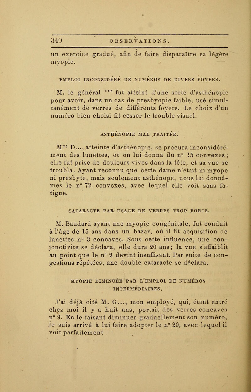 un exercice gradué, afin de faire disparaître sa légère myopie. EMPLOI INCONSIDÉRÉ DE NUMEROS DE DIVERS FOYERS. M. le général *** fut atteint d'une sorte d'asthénopie pour avoir, dans un cas de presbyopie faible, usé simul- tanément de verres de différents foyers. Le clioix d'un numéro bien choisi fit cesser le trouble visuel. ASTHÉNOPIE MAL TRAITÉE. Mme D..., atteinte d'asthénopie, se procura inconsidéré- ment des luneltes, et on lui donna du n° 15 convexes ; elle fut prise de douleurs vives dans la tête, et sa vue se troubla. Ayant reconnu que cette dame n'était ni myope ni presbyte, mais seulement asthénope, nous lui donnâ- mes le n° 72 convexes, avec lequel elle voit sans fa- tigue. CATARACTE PAR USAGE DE VERRES TROP FORTS. M. Baudard ayant une myopie congénitale, fut conduit à l'âge de 15 ans dans un bazar, où il fit acquisition de lunettes n° 3 concaves. Sous cette influence, une con- jonctivite se déclara, elle dura 20 ans; la vue s'affaiblit au point que le n° 2 devint insuffisant. Par suite de con- gestions répétées, une double cataracte se déclara. MYOPIE DIMINUÉE PAR L'EMPLOI DE NUMÉROS INTERMÉDIAIRES . J'ai déjà cité M. G-..., mon employé, qui, étant entré chez moi il y a huit ans, portait des verres concaves n° 9. En le faisant diminuer graduellement son numéro, je suis arrivé à lui faire adopter le n° 20, avec lequel il voit parfaitement