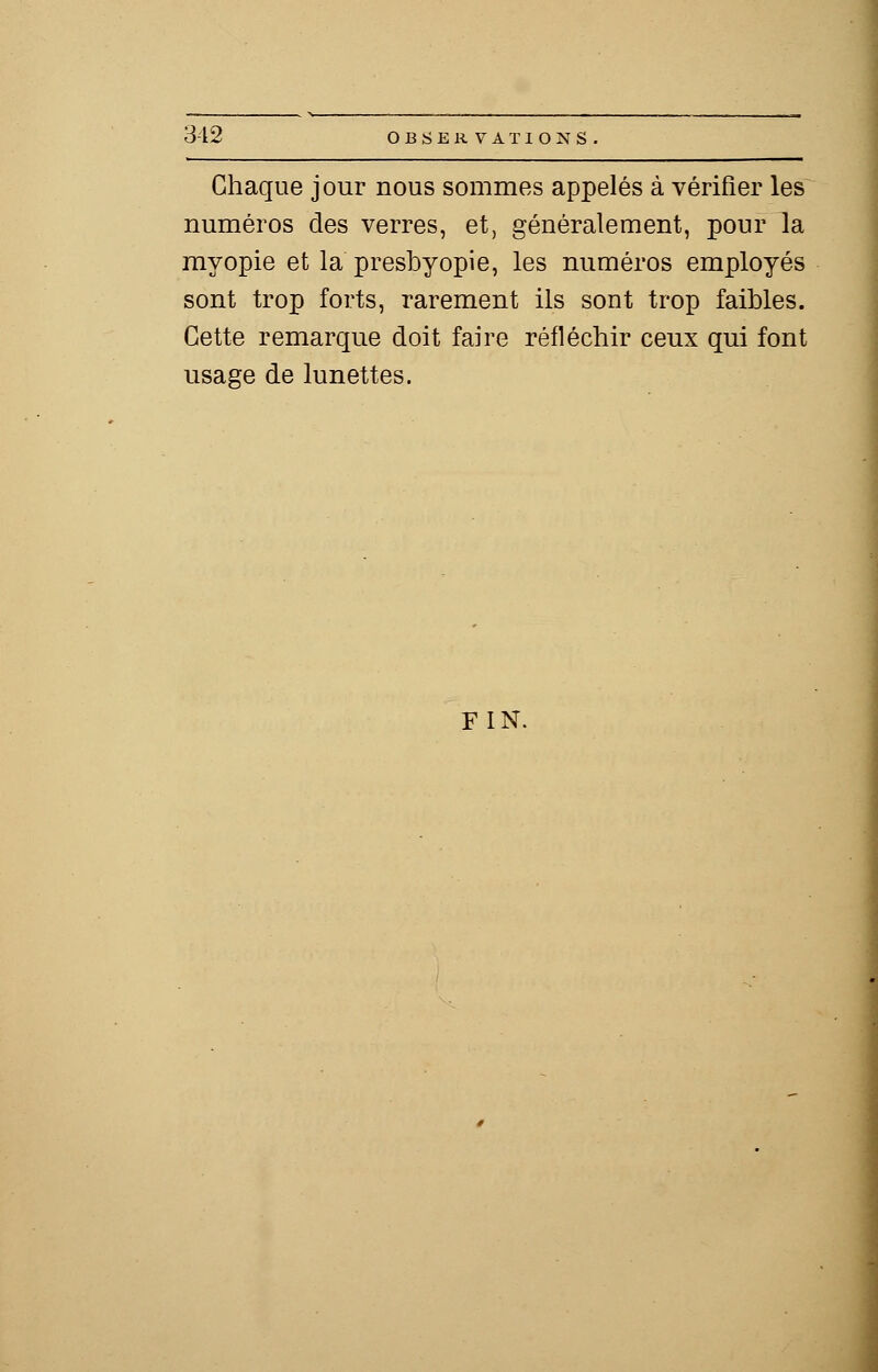 Chaque jour nous sommes appelés à vérifier les numéros des verres, et, généralement, pour la myopie et la presbyopie, les numéros employés sont trop forts, rarement ils sont trop faibles. Cette remarque doit faire réfléchir ceux qui font usage de lunettes. FIN.