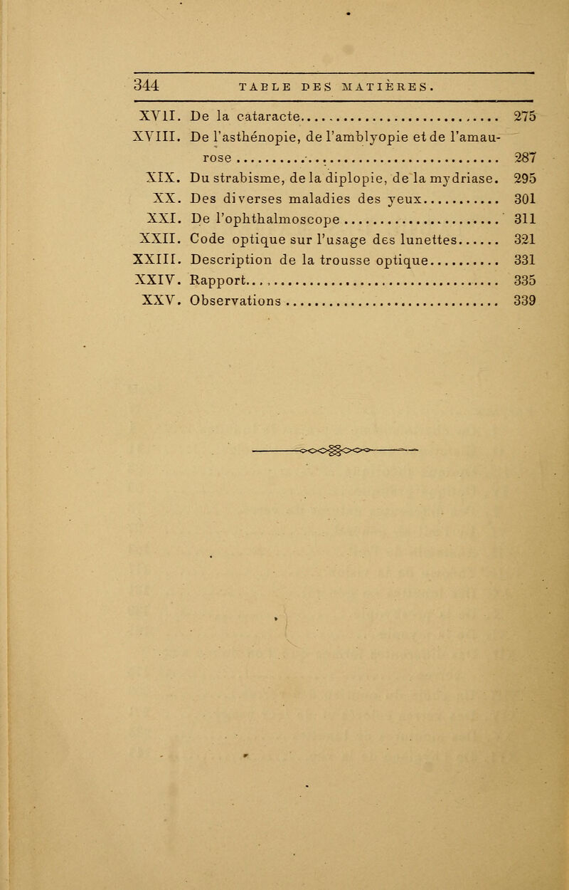 XVII. De la cataracte 275 XVIII. De l'asthénopie, de l'amblyopie et de l'amau- rose ... 287 XIX. Du strabisme, de la diplopie, de la mydriase. 295 XX. Des diverses maladies des yeux 301 XXI. De l'ophthalmoscope 311 XXII. Code optique sur l'usage des lunettes 321 XXIII. Description de la trousse optique 331 XXIV. Rapport..., 335 XXV. Observations 339