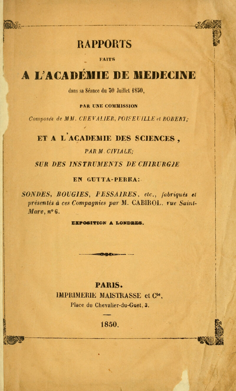 ■4>. RAPPORTS FAITS A L ACADÉMIE DE MEDECINE dans sa Séance du 30 Juillet 18S0, PAR UNE COMMISSION (7on?po5ee dt MM. CEEVAllER, POISEUILLEd ROBEUl; ET A L ACADEMIE DES SCIENCES , PARMCIVIALE; SUR DES INSTRUMENTS DE CHIRURGJE EIH GUTTA-PERKA: SONDES, BOUGIES, PESSAIRES, etc., fabriqués et présentés à ces Compagnies par M. CABIROL, rue Saint- Mare,n''Q, mm4. PARIS. IMPRIMERIE MAISTRASSE et G»*, Place du Chevalier-du-Ouet, 3. 1850.