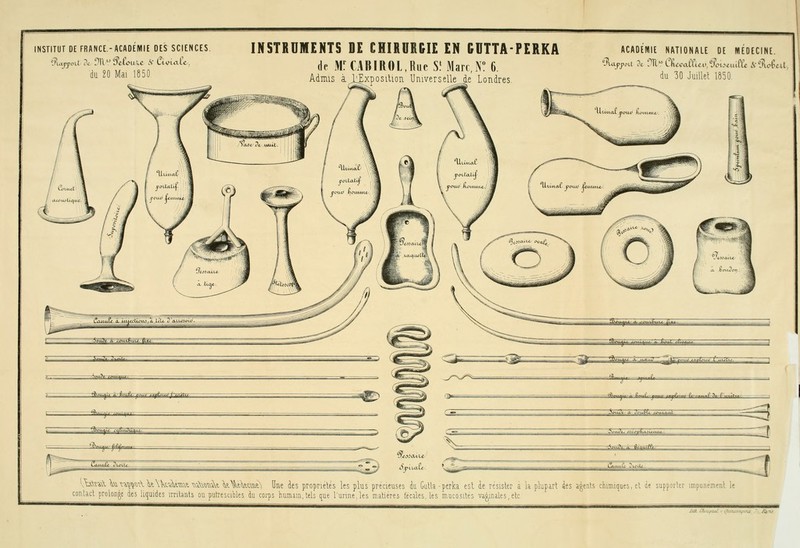 INSTITUT DE FRANCE.-ACADEMIE DES SCIENCES. du 20 Mai 1850 INSTRUMENTS DE CHIRURGIE EN GUTTA-PERKA de M^CABIROL,RueS'Marc,r 6 Admis a l^xposilion Universelle de Londres ACAOEWIE NATIONALE DE IHIÉOECINE. du 30 Juillel 1850. Vb-\î'à\ Vi^^^^^<i\\kXkAt-TOvt ^-^xû^-^t V\tW^t^ Une ies propriétés les plus précieuses du Gulla -perki est ie résister a la plupart des agents chimiques, et de supporter impunément le contact proloRge des liquides imlants ou putresciWes du corps humam.tels que l'urine,les matières fécales, tes mucosités va§mates,etc /ta C^to^tzel r (7taK^:j.-7^-\'U /aT