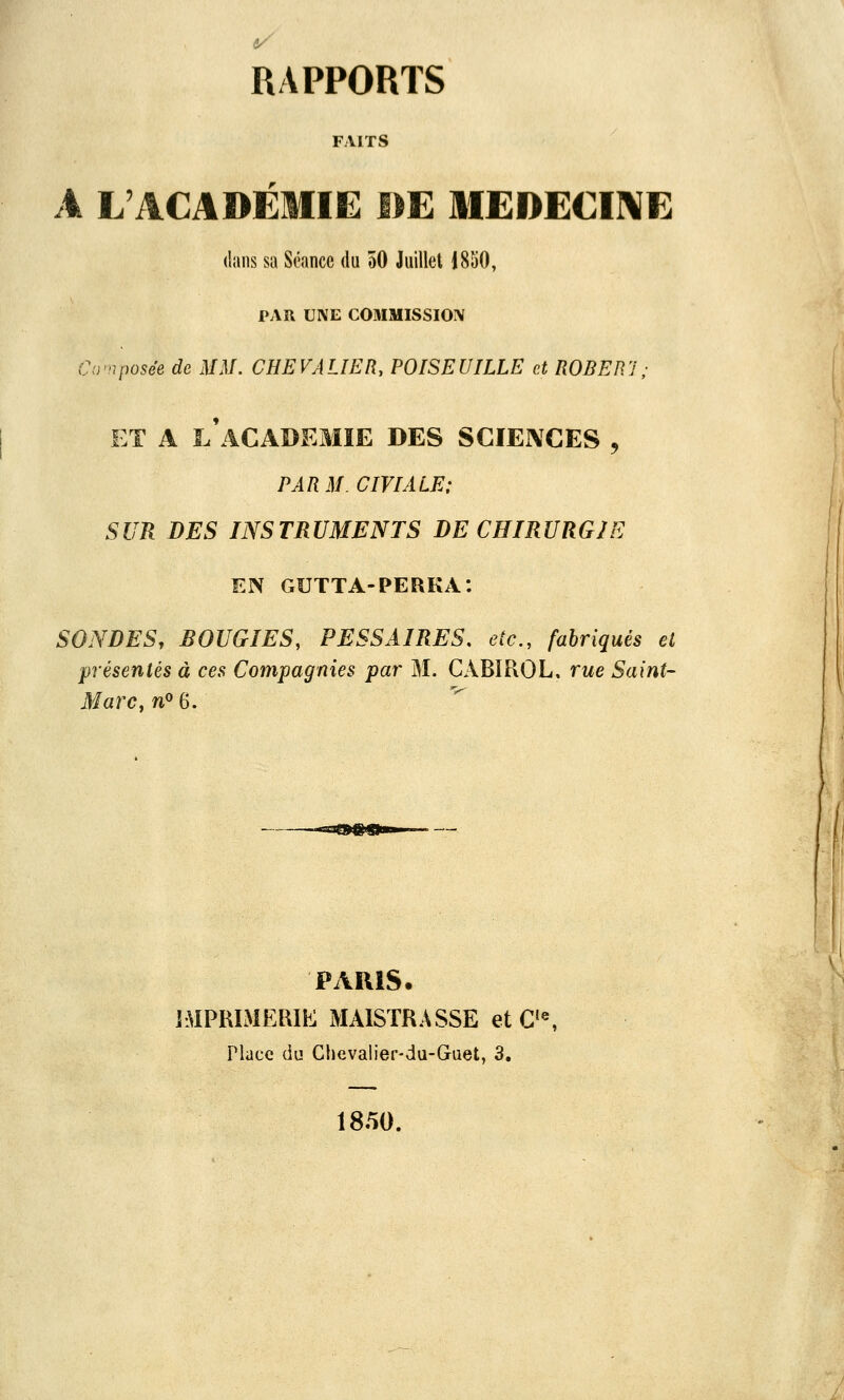 FAITS A L'ACADÉMIE DE MEDECIIVE dans sa Séance du 50 Juillet 1850, PAR UNE COMMISSIOîV Co'nposée de MM. CHEVALIER, POISEUILLE et RODER']; ET A l'académie DES SCIENCES , PARM.CIVIALE; SUR DES INSTRUMENTS DE CHIRURGIE EN GUTTA-PERKA: SONDES, BOUGIES, PESSAIRES, etc., fahriqués et présentés à ces Compagnies par M. CABIPxOL, rue Saint- Marc y no 6. PARIS. IMPRIMERIE MAISTRASSE et C'«, Place du Chevalier-du-Guet, 3, 1850.