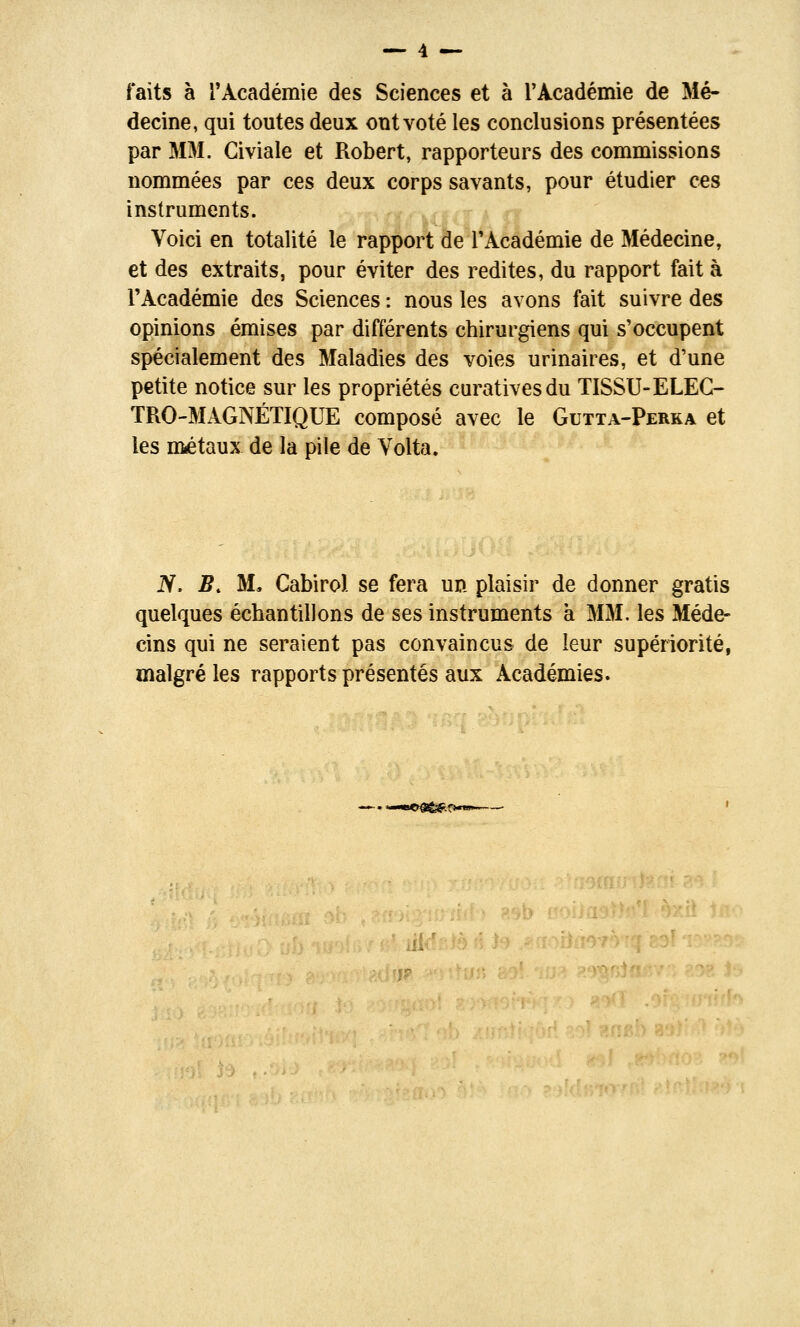 faits à rAcadémie des Sciences et à rAcadémie de Mé- decine, qui toutes deux ont voté les conclusions présentées par MM. Civiale et Robert, rapporteurs des commissions nommées par ces deux corps savants, pour étudier ces instruments. Voici en totalité le rapport de l'Académie de Médecine, et des extraits, pour éviter des redites, du rapport fait à l'Académie des Sciences : nous les avons fait suivre des opinions émises par différents chirurgiens qui s'occupent spécialement des Maladies des voies urinaires, et d'une petite notice sur les propriétés curativesdu TISSU-ELEG- TRO-MAGNÉTIQUE composé avec le Gutta-Perka et les métaux de la pile de Volta. N. B. M, Cabirol se fera un plaisir de donner gratis quelques échantillons de ses instruments à MM. les Méde- cins qui ne seraient pas convaincus de leur supériorité, malgré les rapports présentés aux Académies.