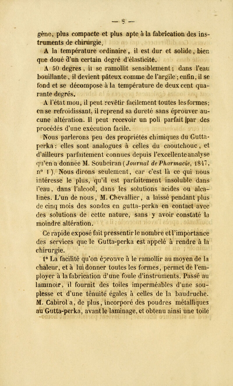 gène, plus compacte et plus apte à la fabrication des ins- truments de chirurgie, A la température ordinaire, il est dur et solide, bien que doué d'un certain degré d'élasticité. A 50 degrés , ii se ramollit sensiblement ; dans Teau bouillante, il devient pâteux comme de l'argile ; enfin, il se fond et se décompose à la température de deux cent qua- rante degrés. A l'état mou, il peut revêtir facilement toutes les formes; en se refroidissant, il reprend sa dureté sans éprouver au- cune altération. 11 peut recevoir un poli parfait (par des procédés d'une exécution facile. Nous parlerons peu des propriétés chimiques du Gutta- perka : elles sont analogues à celles du caoutchouc, et d'ailleurs parfaitement connues depuis l'excellente analyse qu'en a donnée M. Soubeiran (Joî/rna/ de Pharmacie, 1847, îi** I ). Nous dirons seulement, car c'est là ce qui nous intéresse le plus, qu'il est parfaitement insoluble dans Teau, dans l'alcool, dans les solutions acides ou alca- lines. L'un de nous, M. Chevallier, a laissé pendant plus de cinq mois des sondes en gutta-perka en contact avec des solutions de cette nature, sans y avoir constaté la moindre altération. Ce rapide exposé fait pressentir le nombre et l'importance des services que le Gutta-perka est appelé à rendre à la chirurgie. i^ La facilité qu'on éprouve à le ramoUir au moyen de la chaleur, et à lui donner toutes les formes, permet de l'em- ployer à la fabrication d'une foule d'instruments. Passé au lammoir, il fournit des toiles imperméables d'une sou- plesse et d'une ténuité égales à celles de la baudruche. M. Cabirol a, de plus, incorporé des poudres métalhques au Gutta-perka, avant le laminage, et obtenu ainsi une toile