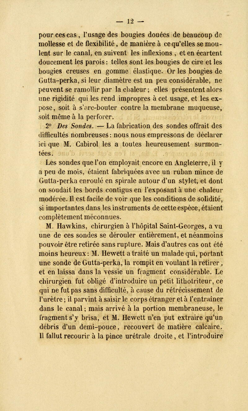 pour ces cas, l'usage des bougies douées de beaucoup de mollesse et de flexibilité, de manière à ce qu'elles se mou- lent sur le canal, en suivent les inflexions , et en écartent doucement les parois : telles sont les bougies de cire et les bougies creuses en gomme élastique. Or les bougies de Gutta-perka, si leur diamètre est un peu considérable, ne peuvent se ramollir par la chaleur ; elles présentent alors une rigidité qui les rend impropres à cet usage, et les ex- pose, soit à s'arc-bouter contre la membrane muqueuse, soit même à la perforer. 2 Des Sondes. — La fabrication des sondes offrait des difficultés nombreuses : nous nous empressons de déclarer ici que M. Gabirol les a toutes heureusement surmon- tées. Les sondes que l'on employait encore en Angleterre, il y a peu de mois, étaient fabriquées avec un ruban mince de Gutta-perka enroulé en spirale autour d'un stylet, et dont on soudait les bords contigus en l'exposant à une chaleur modérée. Il est facile de voir que les conditions de solidité, si importantes dans les instruments de cette espèce, étaient complètement méconnues. M. Hawkins, chirurgien à l'hôpital Saint-Georges, a vu une de ces sondes se dérouler entièrement, et néanmoins pouvoir être retirée sans rupture. Mais d'autres cas ont été moins heureux: M. Hev^ett a traité un malade qui, portant une sonde de Gutta-perka, la rompit en voulant la retirer, et en laissa dans la vessie un fragment considérable. Le chirurgien fut obligé d'introduire un petit lithotriteur, ce qui ne fut pas sans difficulté, à cause du rétrécissement de l'urètre ; il parvint à saisir le corps étranger et à l'entraîner dans le canal ; mais arrivé à la portion membraneuse, le fragment s'y brisa, et M. Hewlett n'en put extraire qu'un débris d'un demi-pouce, recouvert de matière calcaire. Il fallut recourir à la pince urétrale droite, et l'introduire