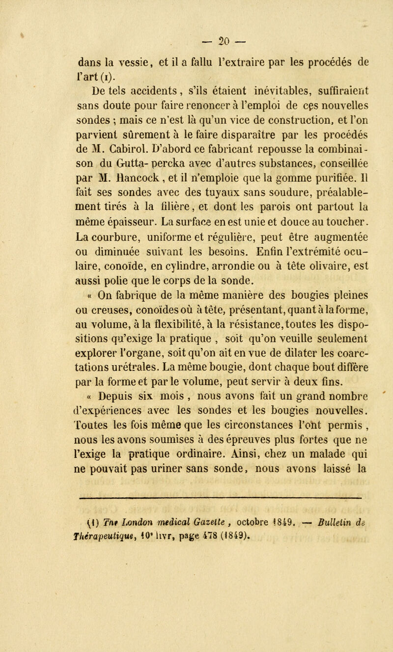 -de- dans la vessie, et il a fallu l'extraire par les procédés de l'art (i). De tels accidents, s'ils étaient inévitables, suffiraient sans doute pour faire renoncer à l'emploi de cps nouvelles sondes -, mais ce n'est là qu'un vice de construction, et l'on parvient sûrement à le faire disparaître par les procédés de M. Gabirol. D'abord ce fabricant repousse la combinai- son du G-utta- percka avec d'autres substances, conseillée par M. Hancock, et il n'emploie que la gomme purifiée. Il fait ses sondes avec des tuyaux sans soudure, préalable- ment tirés à la filière, et dont les parois ont partout la même épaisseur. La surface en est unie et douce au toucher. La courbure, uniforme et régulière, peut être augmentée ou diminuée suivant les besoins. Enfin l'extrémité ocu- laire, conoïde, en cylindre, arrondie ou à tête olivaire, est aussi polie que le corps de la sonde. « On fabrique de la même manière des bougies pleines ou creuses, conoïdesoù à tête, présentant, quant à la forme, au volume, à la flexibilité, à la résistance, toutes les dispo- sitions qu'exige la pratique , soit qu'on veuille seulement explorer l'organe, soit qu'on ait en vue de dilater les coarc- tations urétrales. La même bougie, dont chaque bout diffère par la forme et parle volume, peut servir à deux fins. « Depuis six mois , nous avons fait un grand nombre d'expériences avec les sondes et les bougies nouvelles. Toutes les fois même que les circonstances l'ont permis , nous les avons soumises à des épreuves plus fortes que ne l'exige la pratique ordinaire. Ainsi, chez un malade qui ne pouvait pas uriner sans sonde, nous avons laissé la {\) Tilt London médical Gazette , octobre i849. — Bulleiin dé TUérapeutiquey 40* livr, page 478 (<849).