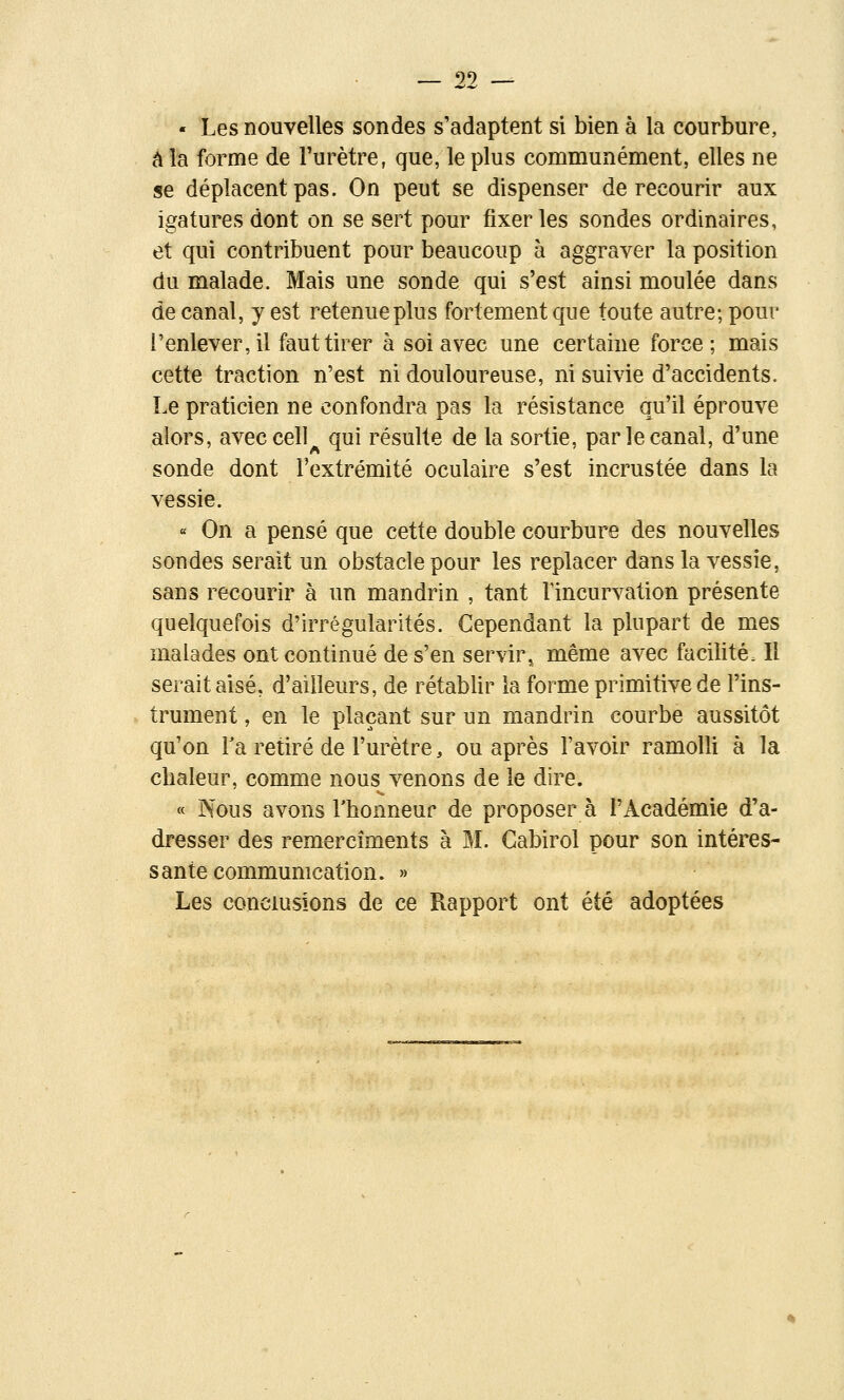 - Les nouvelles sondes s'adaptent si bien à la courbure, âlB forme de l'urètre, que, le plus communément, elles ne se déplacent pas. On peut se dispenser de recourir aux igatures dont on se sert pour fixer les sondes ordinaires, et qui contribuent pour beaucoup à aggraver la position du malade. Mais une sonde qui s'est ainsi moulée dans de canal, y est retenue plus fortement que toute autre; pour l'enlever, il faut tirer à soi avec une certaine force; mais cette traction n'est ni douloureuse, ni suivie d'accidents. Le praticien ne confondra pas la résistance qu'il éprouve alors, aveccell^ qui résulte de la sortie, par le canal, d'une sonde dont l'extrémité oculaire s'est incrustée dans la vessie. « On a pensé que cette double courbure des nouvelles sondes serait un obstacle pour les replacer dans la vessie, sans recourir à un mandrin , tant l'incurvation présente quelquefois d'irrégularités. Cependant la plupart de mes malades ont continué de s'en servir^ même avec facilité. Il serait aisé, d'ailleurs, de rétablir la forme primitive de l'ins- trument , en le plaçant sur un mandrin courbe aussitôt qu'on Ta retiré de l'urètre, ou après l'avoir ramolli à la chaleur, comme nous venons de le dire. « Nous avons rhonneur de proposera l'Académie d'a- dresser des remercîments à M. Gabirol pour son intéres- sante communication. » Les conclusions de ce Rapport ont été adoptées