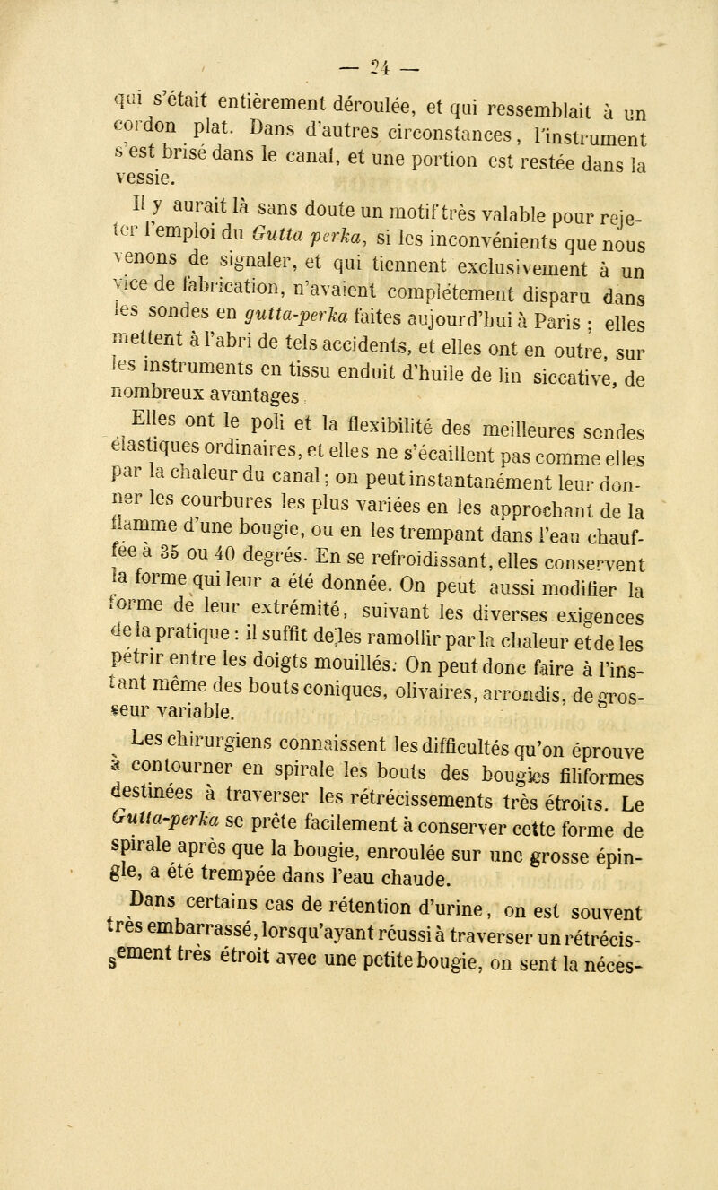 l'4 qui s'était entièrement déroulée, et qui ressemblait à un cordon plat. Dans d'autres circonstances, l'instrument •s est bnse dans le canal, et une portion est restée dans la vessie. Il y aurait là sans doute un motif très valable pour reie- .er 1 emploi du Gutta perka, si les inconvénients que nous venons de signaler, et qui tiennent exclusivement à un vicede labncation, n'avaient complètement disparu dans ies sondes en gutta-perka faites aujourd'hui à Paris • elles mettent à l'abri de tels accidents, et elles ont en outre sur les instruments en tissu enduit d'huile de lin siccative, de nombreux avantages Elles ont le poli et la flexibilité des meilleures sondes élastiques ordinaires, et elles ne s'écaillent pas comme elles par la chaleur du canal ; on peut instantanément leur don- ner les courbures les plus variées en les approchant de la Uamme d une bougie, ou en les trempant dans l'eau chauf- fée a 35 ou 40 degrés. En se refroidissant, elles conservent !a forme qui leur a été donnée. On peut aussi modifier la forme de leur extrémité, suivant les diverses exigences de la pratique : il suffit de.les ramollir parla chaleur etde les pétrir entre les doigts mouillés. On peut donc faire à l'ins- tant même des bouts coniques, olivaires, arrondis, de gros- seur variable. ^ Les chirurgiens connaissent les difficultés qu'on éprouve a contourner en spirale les bouts des bougies filiformes cestinees à traverser les rétrécissements très étroits. Le Outla-perka se prête facilement à conserver cette forme de spirale après que la bougie, enroulée sur une grosse épin- gle, a ete trempée dans l'eau chaude. Dans certains cas de rétention d'urine, on est souvent très embarrassé, lorsqu'ayant réussi à traverser un rétrécis- sement très étroit avec une petite bougie, on sent la néces-