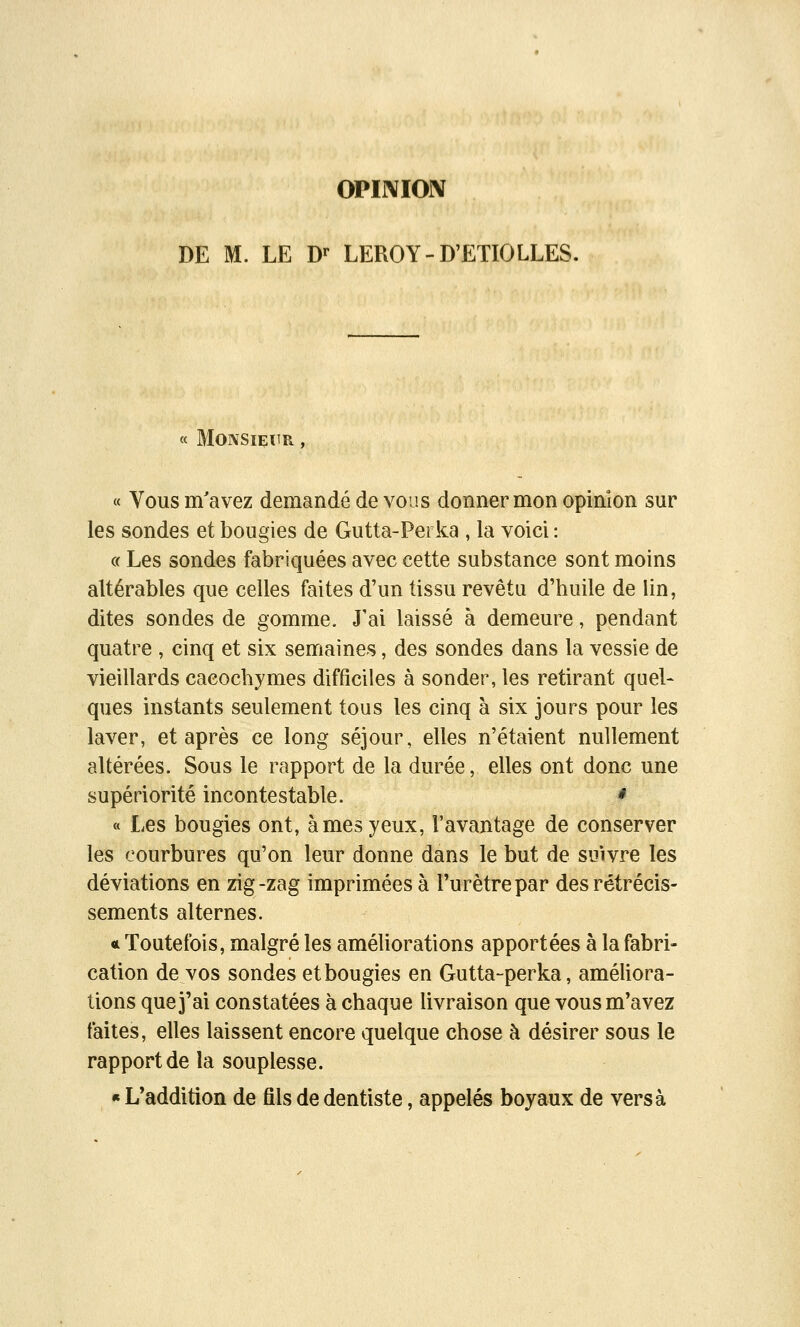 DE M. LE D^ LEROY-D'ETIOLLES. « Monsieur , « Vous m'avez demandé de vous donner mon opinion sur les sondes et bougies de Gutta-Perka , la voici : c( Les sondes fabriquées avec cette substance sont moins altérables que celles faites d'un tissu revêtu d'huile de lin, dites sondes de gomme. J'ai laissé à demeure, pendant quatre , cinq et six semaines, des sondes dans la vessie de vieillards cacochymes difficiles à sonder, les retirant quel- ques instants seulement tous les cinq à six jours pour les laver, et après ce long séjour, elles n'étaient nullement altérées. Sous le rapport de la durée, elles ont donc une supériorité incontestable. * « Les bougies ont, âmes yeux, l'avantage de conserver les courbures qu'on leur donne dans le but de suivre les déviations en zig-zag imprimées à l'urètre par des rétrécis- sements alternes. * Toutefois, malgré les améliorations apportées à la fabri- cation de vos sondes et bougies en Gutta-perka, améliora- tions que j'ai constatées à chaque livraison que vous m'avez faites, elles laissent encore quelque chose à désirer sous le rapport de la souplesse. « L*addition de fils de dentiste, appelés boyaux de versa