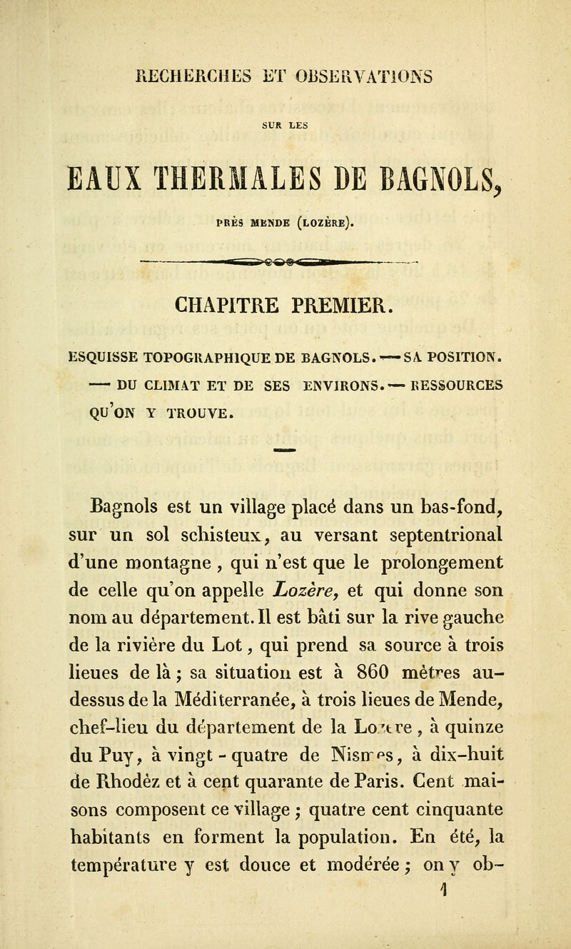 SUR LES EAUX THERMALES DE BAGNOLS, PRÈS MENDE (LOZERE). «— ii in i i?!!—an— CHAPITRE PREMIER. ESQUISSE TOPOGRAPHIQUE DE BAGNOLS.^-SA. POSITION. DU CLIMAT ET DE SES ENVIRONS.— RESSOURCES QU'ON Y TROUVE. Bagnols est un village placé dans un bas-fond, sur un sol schisteux, au versant septentrional d'une montagne , qui n'est que le prolongement de celle qu'on appelle Lozère, et qui donne son nom au département. Il est bâti sur la rive gauche de la rivière du Lot, qui prend sa source à trois lieues de là ; sa situation est à 860 mètres au- dessus de la Méditerranée, à trois lieues de Mende, chef-lieu du département de la Loiëre ? à quinze duPuy, à vingt - quatre de Nisir^s, à dix-huit de Rhodèz et à cent quarante de Paris. Cent mai- sons composent ce village ; quatre cent cinquante habitants en forment la population. En été, la température y est douce et modérée ; on y ob~ \