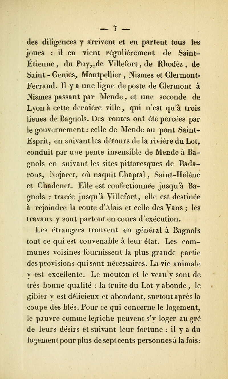 des diligences y arrivent et en partent tous les jours : il en vient régulièrement de Saint- Étienne, du Puy,vde Villefort,de Rhodèz , de Saint - Génies, Montpellier, Nismes et Clermont- Ferrand. Il y a une ligne de poste de Clermont à Nismes passant par Mende, et une seconde de Lyon à cette dernière ville,. qui n'est qu'à trois lieues de Bagnols. Des routes ont été percées par le gouvernement : celle de Mende au pont Saint- Esprit, en suivant les détours de la rivière du Lot, conduit par une pente insensible de Mende à Ba- gnols en suivant les sites pittoresques de Bada- rous, Nojaret, où naquit Chaptal, Saint-Hélène et Chadenet. Elle est confectionnée jusqu'à Ba- gnols : tracée jusqu'à Villefort, elle est destinée à rejoindre la route d'Alais et celle des Vans ; les travaux y sont partout en cours d'exécution. Les étrangers trouvent en général à Bagnols tout ce qui est convenable à leur état. Les com- munes voisines fournissent la plus grande partie des provisions qui sont nécessaires. La vie animale y est excellente. Le mouton et le veau y sont de très bonne qualité : la truite du Lot y abonde, le gibier y est délicieux et abondant, surtout après la coupe des blés. Pour ce qui concerne le logement, le pauvre comme lejriche peuvent s'y loger au gré de leurs désirs et suivant leur fortune : il y a du logement pour plus de sept cents personnes à la fois: