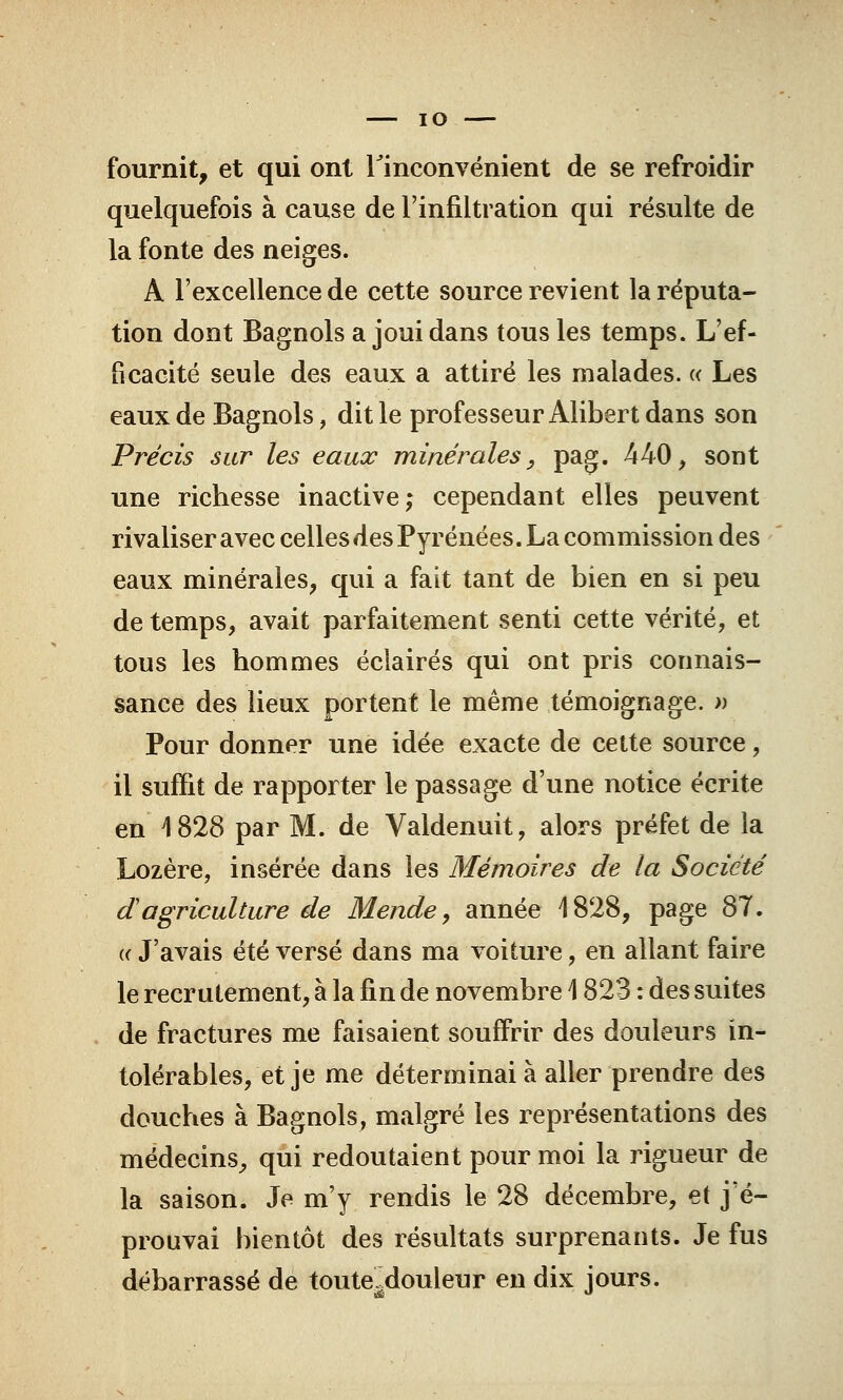 IO fournit, et qui ont l'inconvénient de se refroidir quelquefois à cause de l'infiltration qui résulte de la fonte des neiges. A l'excellence de cette source revient la réputa- tion dont Bagnols a joui dans tous les temps. L'ef- ficacité seule des eaux a attiré les malades. « Les eaux de Bagnols, dit le professeur Alibert dans son Précis sur les eaux minérales, pag. 440, sont une richesse inactive; cependant elles peuvent rivaliser avec celles des Pyrénées. La commission des eaux minérales, qui a fait tant de bien en si peu de temps, avait parfaitement senti cette vérité, et tous les hommes éclairés qui ont pris connais- sance des lieux portent le même témoignage. » Pour donner une idée exacte de cette source, il suffit de rapporter le passage d'une notice écrite en 4 828 par M. de Valdenuit, alors préfet de la Lozère, insérée dans les Mémoires de la Société dagriculture de Mende, année 4828, page 87. ii J'avais été versé dans ma voiture, en allant faire le recrutement, à la fin de novembre \ 823 : des suites de fractures me faisaient souffrir des douleurs in- tolérables, et je me déterminai à aller prendre des douches à Bagnols, malgré les représentations des médecins, qui redoutaient pour moi la rigueur de la saison. Je m'y rendis le 28 décembre, et j'é- prouvai bientôt des résultats surprenants. Je fus débarrassé de toute, douleur en dix jours.