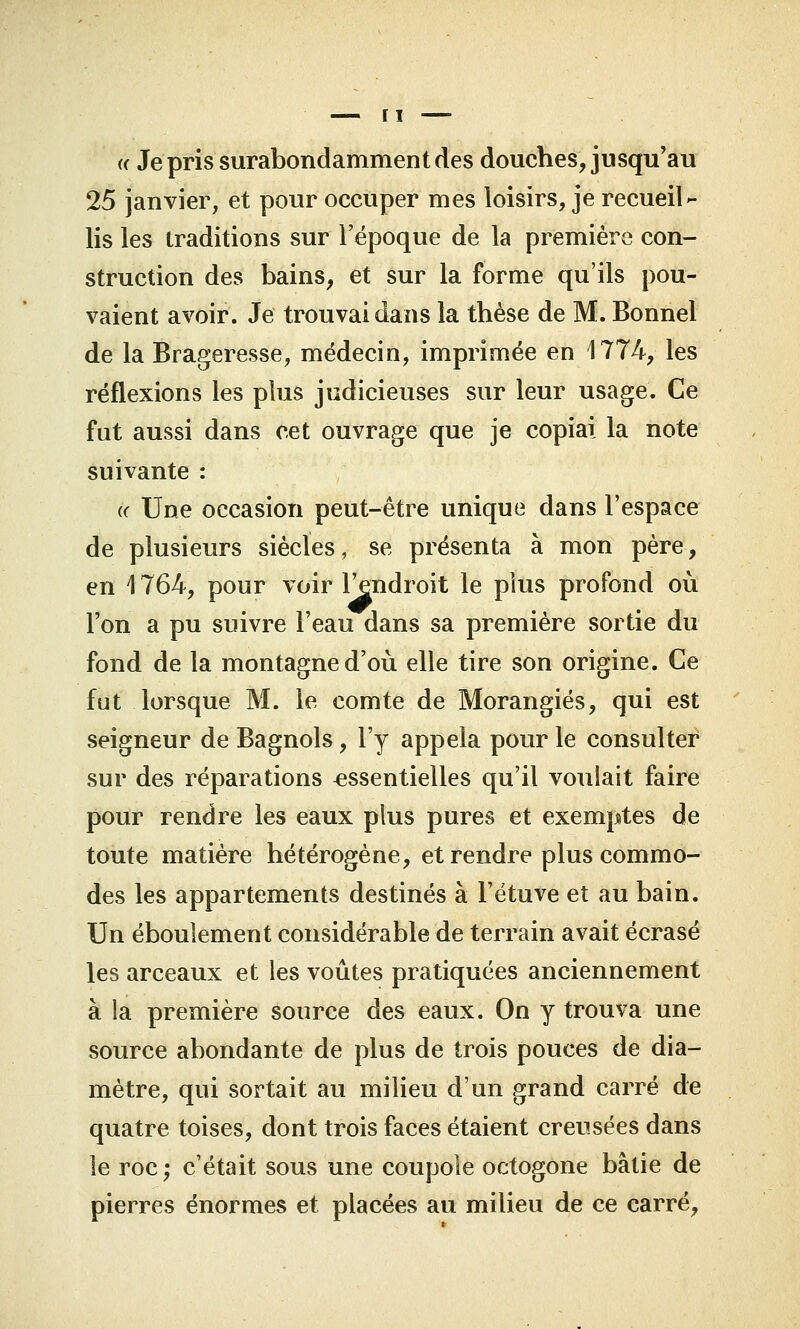 (( Je pris surabondamment des douches, jusqu'au 25 janvier, et pour occuper mes loisirs, je recueil- lis les traditions sur l'époque de la première con- struction des bains, et sur la forme qu'ils pou- vaient avoir. Je trouvai dans la thèse de M. Bonnel de la Brageresse, médecin, imprimée en 1774, les réflexions les plus judicieuses sur leur usage. Ce fut aussi dans cet ouvrage que je copiai la note suivante : (c Une occasion peut-être unique dans l'espace de plusieurs siècles, se présenta à mon père, en 1764, pour voir l'endroit le plus profond où l'on a pu suivre l'eau dans sa première sortie du fond de la montagne d'où elle tire son origine. Ce fut lorsque M. le comte de Morangiés, qui est seigneur de Bagnols, l'y appela pour le consulter sur des réparations essentielles qu'il voulait faire pour rendre les eaux plus pures et exemptes de toute matière hétérogène, et rendre plus commo- des les appartements destinés à l'étuve et au bain. Un éboulement considérable de terrain avait écrasé les arceaux et les voûtes pratiquées anciennement à la première source des eaux. On y trouva une source abondante de plus de trois pouces de dia- mètre, qui sortait au milieu d'un grand carré de quatre toises, dont trois faces étaient creusées dans le roc; c'était sous une coupole octogone bâtie de pierres énormes et placées au milieu de ce carré,