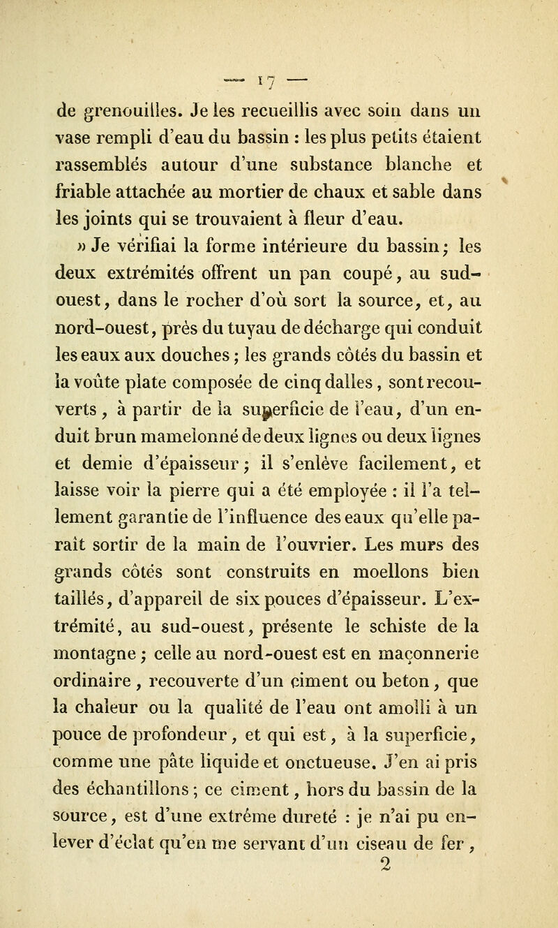 de grenouilles. Je les recueillis avec soin dans un vase rempli d'eau du bassin : les plus petits étaient rassemblés autour d'une substance blanche et friable attachée au mortier de chaux et sable dans les joints qui se trouvaient à fleur d'eau. » Je vérifiai la forme intérieure du bassin; les deux extrémités offrent un pan coupé, au sud- ouest, dans le rocher d'où sort la source, et, au nord-ouest, près du tuyau de décharge qui conduit les eaux aux douches ; les grands côtés du bassin et la voûte plate composée de cinq dalles, sont recou- verts , à partir de la superficie de l'eau, d'un en- duit brun mamelonné de deux lignes ou deux lignes et demie d'épaisseur; il s'enlève facilement, et laisse voir la pierre qui a été employée : il Fa tel- lement garantie de l'influence des eaux qu'elle pa- raît sortir de la main de l'ouvrier. Les murs des grands côtés sont construits en moellons bien taillés, d'appareil de six pouces d'épaisseur. L'ex- trémité , au sud-ouest, présente le schiste de la montagne ; celle au nord-ouest est en maçonnerie ordinaire , recouverte d'un ciment ou béton, que la chaleur ou la qualité de l'eau ont amolli à un pouce de profondeur, et qui est, à la superficie, comme une pâte liquide et onctueuse. J'en ai pris des échantillons ; ce ciment, hors du bassin de la source, est d'une extrême dureté : je n'ai pu en- lever d'éclat qu'en me servant d'un ciseau de fer ,
