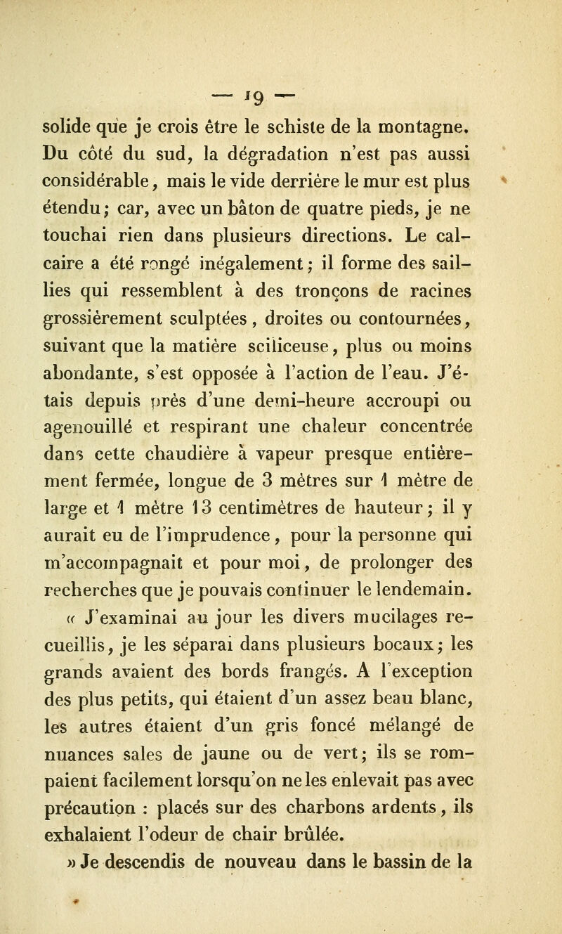 — '9 — solide que je crois être le schiste de la montagne. Du côté du sud, la dégradation n'est pas aussi considérable, mais le vide derrière le mur est plus étendu; car, avec un bâton de quatre pieds, je ne touchai rien dans plusieurs directions. Le cal- caire a été ronge inégalement ; il forme des sail- lies qui ressemblent à des tronçons de racines grossièrement sculptées , droites ou contournées, suivant que la matière sciliceuse, plus ou moins abondante, s'est opposée à l'action de l'eau. J'é- tais depuis près d'une demi-heure accroupi ou agenouillé et respirant une chaleur concentrée dans cette chaudière à vapeur presque entière- ment fermée, longue de 3 mètres sur \ mètre de large et \ mètre 13 centimètres de hauteur ; il y aurait eu de l'imprudence , pour la personne qui m'accompagnait et pour moi, de prolonger des recherches que je pouvais continuer le lendemain. « J'examinai au jour les divers mucilages re- cueillis , je les séparai dans plusieurs bocaux ; les grands avaient des bords frangés. A l'exception des plus petits, qui étaient d'un assez beau blanc, les autres étaient d'un gris foncé mélangé de nuances sales de jaune ou de vert; ils se rom- paient facilement lorsqu'on ne les enlevait pas avec précaution : placés sur des charbons ardents, ils exhalaient l'odeur de chair brûlée. » Je descendis de nouveau dans le bassin de la