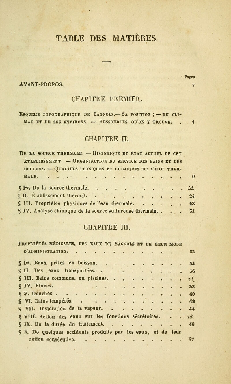 TABLE DES MATIÈRES. Pagei AVANT-PROPOS. V CHAPITRE PREMIER. Esquisse topographique de Bagnols.— Sa position ; — du cli- mat ET DE SES ENVIRONS. -— RESSOURCES QU'ON Y TROUVE. . i CHAPITRE II. De la source thermale. — Historique et état actuel de cet établissement. — organisation du service des bains et des douches. — Qualités physiques et chimiques de l'eau ther- male, . 9 § Ier. De la source thermale. . . , id. § II. É ablissement thermal 24 § III. Propriétés physiques de l'eau thermale 28 § IV. Analyse chimique de la source sulfureuse thermale. ... Si CHAPITRE III. Propriétés médicales, des eaux de Bagnols et de leur mode D'ADMINISTRATION .... 33 § 1er. Eaux prises en boisson. 34 § II. Des eaux transportées 56 § III. Bains communs, ou piscines idm § IV. Étuves. . . .38 § V. Douches 40 § VI. Bains tempérés 43 § VII. Inspiration de la vapeur 44 § VIII. Action des eaux sur les fonctions gécrétoires. . . id. § IX. De la durée du traitement 46 § X. De quelques accidents produits par les eaux, et de leur action consécutive 47