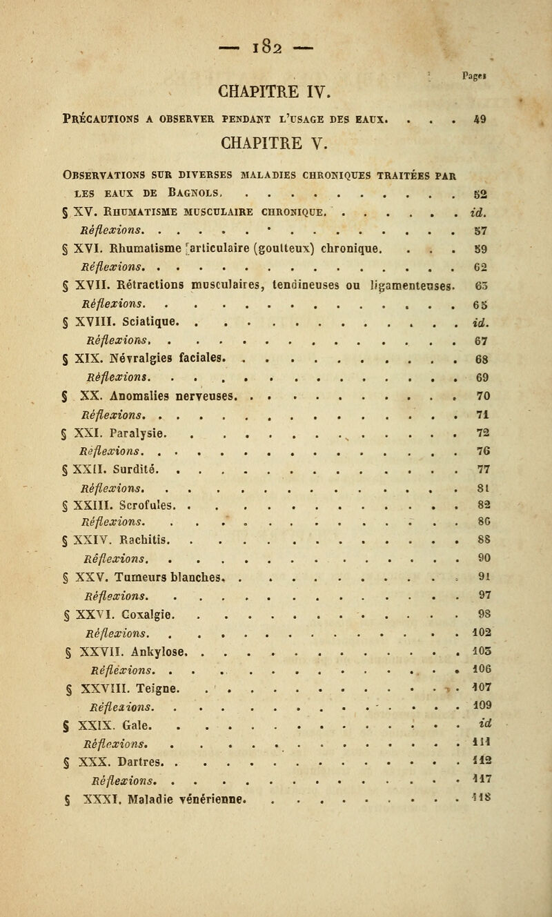 Page» CHAPITRE IV. Précautions a observer pendant l'usage des eaux. ... 49 CHAPITRE V. Observations sur diverses maladies chroniques traitées par les eaux de bagnols 52 § XV. Rhumatisme musculaire chronique. id. Réflexions • 57 § XVI. Rhumatisme [articulaire (goutteux) chronique. ... 59 Réflexions 62 § XVII. Rétractions musculaires, tendineuses ou ligamenteuses. 63 Réflexions 6 5 § XVIII. Sciatique . . id. Réflexions . . 67 § XIX. Névralgies faciales 68 Réflexions 69 § XX. Anomalies nerveuses. . . 70 Réflexions 71 § XXI. Paralysie N 72 Réflexions 76 § XXII. Surdité 77 Réflexions 81 § XXIII. Scrofules 82 Réflexions. 80 § XXIV. Rachitis 88 Réflexions 90 § XXV. Tumeurs blanches .91 Réflexions 97 § XXVI. Coxalgie . 9S Réflexions 102 § XXVII. Ankylose. 103 Réflexions. . . • 106 § XXVIII. Teigne. -^ . 107 Réfleaions. . ............ 109 § XXIX. Gale id Réflexions m § XXX. Dartres *12 Réflexions 117 § XXXI. Maladie vénérienne ***