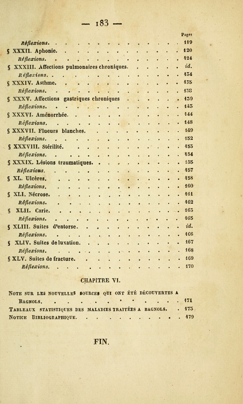 Pages Réflexions 119 S XXXIX. Aphonie. . ........... 120 Réflexions 124 § XXXIII. Affections pulmonaires chroniques id. Réflexions 154 § XXXIV. Asthme. . 135 Réflexions 158 § XXXV. Affections gastriques chroniques 139 Réflexions 143 § XXXVI. Aménorrhée 144 Réflexions I*8 § XXXVII. Flueurs blanches 149 Réflexions 152 § XXXVIII. Stérilité 155 Réflexions. , 154 § XXXIX. Lésions traumatiques. 155 Réflexions, 157 § XL. Ulcères. 158 Réflexions 160 § XLI. Nécrose .' 161 Réflexions 162 § XLH. Carie 165 Réflexions 165 § XLIII. Suites d'entorse id. Réflexions 166 S XLIV. Suites de luxation 167 Réflexions, . , 168 § XLV. Suites de fracture. . 169 Réflexions 170 CHAPITRE VI. Note sur les nouvelles iourcei qui ont été découvertes a Bagnols. . . . ... . • * . ... 171 Tableaux statistiques des maladies traitées a bagnols. . 175 Notice Bibliogeaphique. . . 179 FIN.