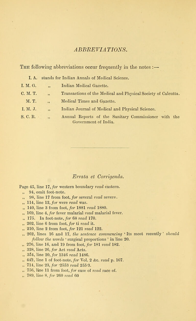 ABBREVIATIONS. The following abbreviations occur frequently in the notes :— I. A. stands for Indian Annals of Medical Science. I. M. G. „ Indian Medical Gazette. C. M. T. „ Transactions of the Medical and Physical Society of Calcutta. M. T. „ Medical Times and Gazette. I. M. J. ,, Indian Journal of Medical and Physical Science. S. C. K. ,, Annual Reports of the Sanitary Commissioner with the Government of India. Errata et Corrigenda. Page 45, line 17, for western boundary read eastern. „ 94, omit foot-note. ,, 98, line 17 from foot,/or several read severe. ,, 114, line 12, for were read was. „ 140, line 3 from foot, for 1881 read 1880. „ 169, line 4, for fever malarial read malarial fever. „ 175. In foot-note, for 68 read 170. „ 202, line 6 from foot, for ti read it. „ 210, line 2 from foot,/or 121 read 122. ,, 262, lines 16 and 17, the sentence commencing ' Its most recently ' sJioidd follow the tvords ' surgical proportions ' in line 20. „ 276, line 16, and 19 from foot, for 181 read 182. „ 328, line 26, for Act read Acts. „ 354, Hne 20, for 1346 read 1486. „ 442, line 1 of foot-note, for Vol. 2 &c. read p. 167. „ 714, line 23, for -2553 read 255-3. „ 756, line 11 from foot,/or case of read race of.