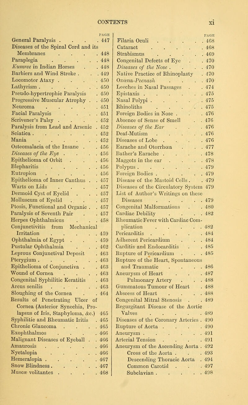 PAGE General Paralysis .... 447 Diseases of the Spinal Cord and its Membranes .... 448 Paraplegia 448 Ewnree in Indian Horses . . 448 Barbiers and Wind Stroke . . . 449 Locomotor Ataxy . . . .450 Lathyrism 450 Pseudo-hypertrophic Paralysis . 450 Progressive Muscular Atrophy . . 450 Neuroma 451 Facial Paralysis . . . . 451 Scrivener's Palsy .... 452 Paralysis from Lead and Arsenic . 452 Sciatica 452 Mania 452 Osteomalacia of the Insane . . 456 Diseases of the Eye . . . . 456 Epithelioma of Orbit . . . 456 Blepharitis 456 Eutropion 456 Epithelioma of Inner Canthus . . 457 Warts on Lids .... 457 Dermoid Cyst of Eyelid . . . 457 MoUuscum of Eyelid . . . 457 Ptosis, Functional and Organic . . 457 Paralysis of Seventh Pair . . 457 Herpes Ophthalmicus . . . 458 Conjunctivitis from Mechanical Irritation 459 Ophthalmia of Egypt . . . 459 Pustular Ophthalmia . . . 462 Leprous Conjunctival Deposit . 463 Pterygium 463 Epithelioma of Conjunctiva . . 463 Wound of Cornea . . . . 463 Congenital Syphilitic Keratitis . 463 Arcus senilis 463 Sloughing of the Cornea . . 464 Results of Penetrating Ulcer of Cornea (Anterior Synechia, Pro- lapsus of Iris, Staphyloma, &c.) 465 Syphilitic and Eheumatic Iritis . 465 Chronic Glaucoma . . . . 465 Exophthalmos .... 466 Malignant Diseases of Eyeball . . 466 Amaurosis 466 Nyctalopia 466 Hemeralopia 467 Snow Blindness 467 MuscfE volitantes .... 468 PAGE Filaria Oculi . . 468 Cataract .... . 468 Strabismus . . 469 Congenital Defects of Eye . 470 Diseases of the Nose . . 470 Native Practice of Rhinoplasty . 470 Ozcena-Peenash . 470 Leeches in Nasal Passages . . 474 Epistaxis .... . 475 Nasal Polypi .... . 475 Ehinoliths . 475 Foreign Bodies in Nose . . 476 Absence of Sense of Smell . 476 Diseases of the Ear . 476 Deaf-Mutism . 476 Diseases of Lobe . . 476 Earache and Otorrhoea . 477 Bather's Earache . . 478 Maggots in the ear . 478 Polypus . 479 Foreign Bodies . . 479 Disease of the Mastoid Cells . . 479 Diseases of the Circulatory Sysl em 479 List of Author's Writings on these Diseases . 479 Congenital Malformations . 480 Cardiac Debility . 482 Rheumatic Fever with Cardiac Com- plication .... . 482 Pericarditis .... . 484 Adherent Pericardium . 484 Carditis and Endocarditis . 485 Rupture of Pericardium . 485 Rupture of the Heart, Spontaneous and Traumatic . 486 Aneurysm of Heart . 487 Pulmonary Artery . 488 Gummatous Tumour of Heart . 488 Abscess of Heart . 488 Congenital Mitral Stenosis . . 489 Regurgitant Disease of the Aortic Valves .... . 489 Diseases of the Coronary Arteries . 490 Rupture of Aorta . . 490 Aneurysm . 491 Arterial Tension . 491 Aneurysm of the Ascending Aorta . 492 Cross of the Aorta . . 493 Descending Thoracic Aorta . 494 Common Carotid . 497 Subclavian .... . 498