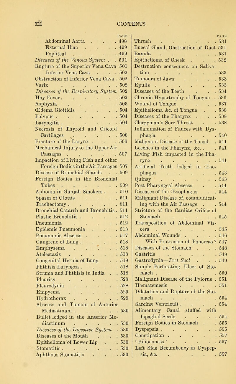 PAGE Abdominal Aorta . . . 498 External Iliac . . . . 499 Popliteal , . . . .499 Diseases of the Venous System . .501 Kupture of the Superior Vena Cava 501 Inferior Vena Cava . . . 502 Obstruction of Inferior Vena Cava . 502 Varix . ' 502 Diseases of the Respiratory System 502 Hay Fever 502 Asphyxia 503 GEdema Glottidis . . . . 504 Polypus 504 Laryngitis . . . . . . 504 Necrosis of Thyroid and Cricoid Cartilages , 506 Fracture of the Larynx . . . 506 Mechanical Injury to the Upper Air Passages 507 Impaction of Living Fish and other Foreign Bodies in the Air Passages 507 Disease of Bronchial Glands . . 509 Foreign Bodies in the Bronchial Tubes 509 Aphonia in Gunjah Smokers . . 510 Spasm of Glottis . . . . 511 Tracheotomy 511 Bronchial Catarrh and Bronchitis. 511 Plastic Bronchitis .... 512 Pneumonia 512 Epidemic Pneumonia . . . 513 Pneumonic Abscess . . . . 517 Gangrene of Lung .... 518 Emphysema . . '. . . 518 Atelectasis 518 Congenital Hernia of Lung . . 518 Phthisis Laryngea .... 518 Struma and Phthisis in India . . 518 Pleurisy 528 Pleurodynia 528 Empyema 529 Hydrothorax 529 Abscess and Tumour of Anterior Mediastinum 530 Bullet lodged in the Anterior Me- diastinum 530 Diseases of the Digestive System . 530 Diseases of the Mouth . . . 630 Epithelioma of Lower Lip . . 530 Stomatitis 530 Aphthous Stomatitis . . . 530 PAGE Thrush 531 Buccal Gland, Obstruction of Duct 531 Eanula ...... 531 Epithelioma of Cheek . . . 532 Destruction consequent on Saliva- tion 533 Tumours of Jaws . . . . 533 EpuUs 533 Diseases of the Teeth . . . 634 Chronic Hypertrophy of Tongue . 536 Wound of Tongue . . . . 537 Epithelioma &c. of Tongue . . 538 Diseases of the Pharynx . . . 538 Clergyman's Sore Throat . . 538 Inflammation of Fauces with Dys- phagia 540 Malignant Disease of the Tonsil . 541 Leeches in the Pharynx, &c. . . 541 Living Fish impacted in the Pha- rynx 541 Artificial Teeth lodged in ffiso- phagus 543 Quinsy 543 Post-Pharyngeal Abscess . . 544 Diseases of the CEsophagus . . 544 Malignant Disease of, communicat- ing with the Air Passage . . 544 Stricture of the Cardiac Orifice of Stomach 545 Transposition of Abdominal Vis- cera 545 Abdominal Wounds . . . . 546 With Protrusion of Pancreas ? 547 Diseases of the Stomach . . . 548 Gastritis 548 Gastrodynia—Peet Sool . . . 549 Simple Perforating Ulcer of Sto- mach 550 Malignant Disease of the Pylorus . 551 Hfematemesis .... 551 Dilatation and Rupture of the Sto- mach 554 Sarcinte Ventriculi.... 554 Alimentary Canal stuffed with Ispaghul Seeds . . . . 554 Foreign Bodies in Stomach . . 555 Dyspepsia 555 Constipation 567 ' Biliousness ' 657 Left Side Eecumbency in Dyspep- sia, &c. . ... 557