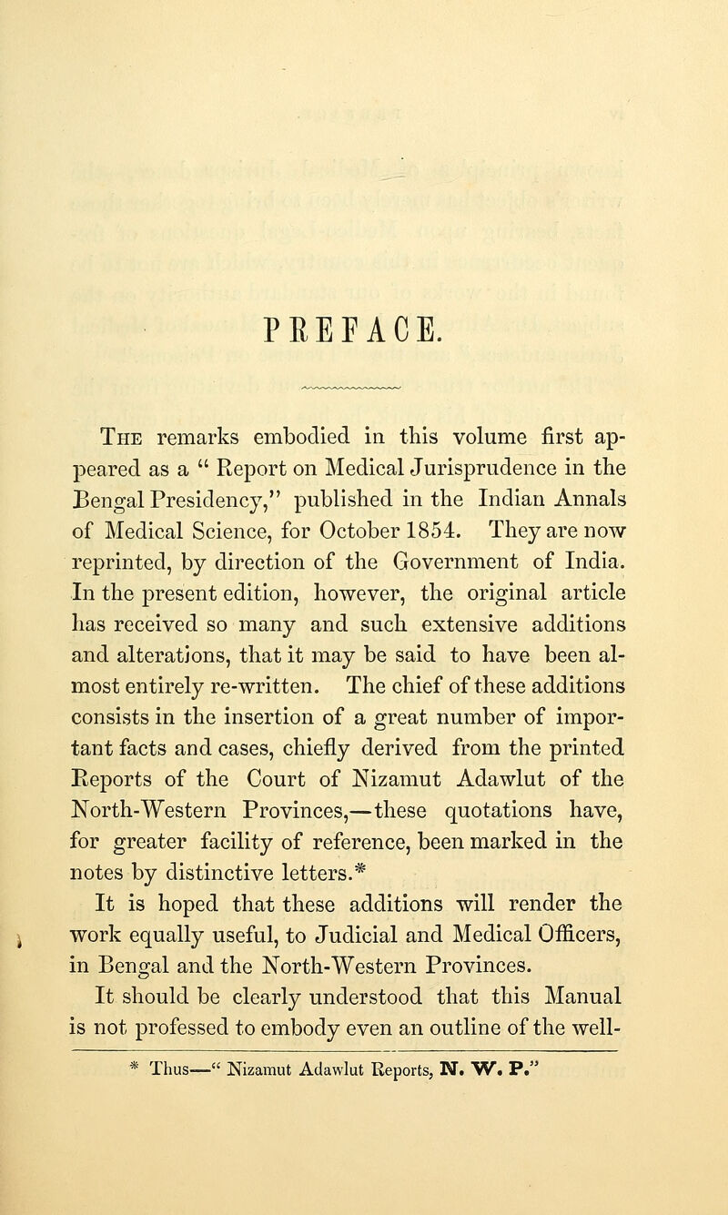 PREFACE. The remarks embodied in. this volume first ap- peared as a  Report on Medical Jurisprudence in the Bengal Presidency, published in the Indian Annals of Medical Science, for October 1854. They are now reprinted, by direction of the Government of India. In the present edition, however, the original article has received so many and such extensive additions and alterations, that it may be said to have been al- most entirely re-written. The chief of these additions consists in the insertion of a great number of impor- tant facts and cases, chiefly derived from the printed Reports of the Court of Nizamut Adawlut of the North-Western Provinces,—these quotations have, for greater facility of reference, been marked in the notes by distinctive letters.* It is hoped that these additions will render the work equally useful, to Judicial and Medical Officers, in Bengal and the North-Western Provinces. It should be clearly understood that this Manual is not professed to embody even an outline of the well- * Thus— Nizamut Adawlut Reports, N. W. P.