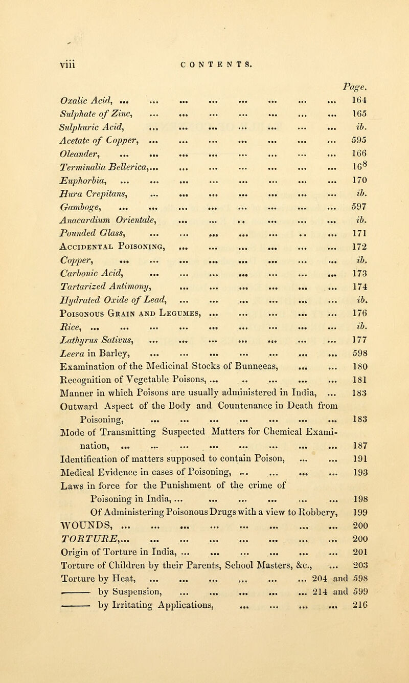 Vlll CONTENTS. Page, Oxalic Acid, ... ... ... ... ... ... ... ... 164 Sulphate of Zinc, 165 Sulphuric Acid, ... ... ... ... ... ... ... ih. Acetate of Copper, 595 Oleander, ... ... ... ... ... ... •.. ... 166 Terminalia Bellerica,.,. ... ... ... ... ... ... 16° Euphorbia, ... ... ... ... ... ... ... ... 170 Hura Crepitans, ... ... ... ... ... ... ... ib. Gamboge, ... ... ... ... ... ... ... ... 597 Anacardium Orientale, ... ... .. ... ... ... ib. Pounded Glass, ... ... ... ... ... .. ... 171 Accidental Poisoning, 172 Copper, ... ... ... ... ... ... ... ... ib. Carbonic Acid, 173 Tartarized Antimony, 174 Hjjdrated Oxide of Lead, ... ... ... ... ..» ... ib. Poisonous Grain and Legumes, 176 Rice, ib. Lathyrus Sativus, ... ... ... ... ... ... ... 177 Leera in Barley, ... 598 Examination of the Medicinal Stocks of Bunneeas, 180 Eecognition of Vegetable Poisons, ... 181 Manner in which Poisons are usually administered in India, ... 183 Outward Aspect of the Body and Countenance in Death from Poisoning, 183 Mode of Transmitting Suspected Matters for Chemical Exami- nation, 187 Identification of matters supposed to contain Poison, 191 Medical Evidence in cases of Poisoning, 193 Laws in force for the Punishment of the crime of Poisoning in India, ... ... ... ... ... ... 198 Of Administering Poisonous Drugs with a view to Robbery, 199 WOUNDS, 200 TORTURE, 200 Origin of Torture in India, 201 Torture of Children by their Parents, School Masters, &c., ... 203 Torture by Heat, 204 and 598 > by Suspension, ... ... ... ... ... 214 and 599 ■ by Irritating Applications, 216