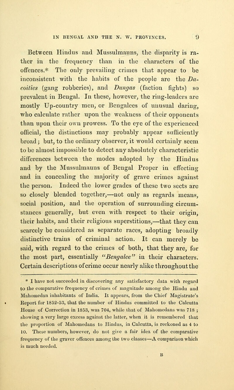 Between Hindus and Mussulmauns, the disparity is ra- ther in the frequency than in the characters of the offences.* The only prevaiHng crimes that appear to be inconsistent with the habits of the people are the Da- coities (gang robberies), and Dungas (faction fights) so prevalent in Bengal. In these, however, the ring-leaders are mostly Up-country men, or Bengalees of unusual daring, who calculate rather upon the weakness of their opponents than upon their own prowess. To the eye of the experienced official, the distinctions may probably appear sufficiently broad; but, to the ordinary observer, it would certainly seem to be almost impossible to detect any absolutely characteristic differences between the modes adopted by the Hindus and by the Mussulmauns of Bengal Proper in effecting and in concealing the majority of grave crimes against the person. Indeed the lower grades of these two sects are so closely blended together,—not only as regards means, social position, and the operation of surrounding circum- stances generally, but even with respect to their origin, their habits, and their religious superstitions,—that they can scarcely be considered as separate races, adopting broadly distinctive trains of criminal action. It can merely be said, with regard to the crimes of both, that they are, for the most part, essentially Bengalee in their characters. Certain descriptions of crime occur nearly alike throughout the * I have not succeeded in discovering any satisfactory data with regard to the comparative frequency of crimes of magnitude among the Hindu and Mahomedan inhabitants of India. It appears, from the Chief Magistrate's Report for 1852-53, that the number of Hindus committed to the Calcutta House of Correction in 1853, was 704, while that of Mahomedans was 718 ; showing a very large excess against the latter, when it is remembered that the proportion of Mahomedans to Hindus, in Calcutta, is reckoned as 4 to 10. These numbers, however, do not give a fair idea of the comparative frequency of the graver offences among the two classes—A comparison which is much needed.