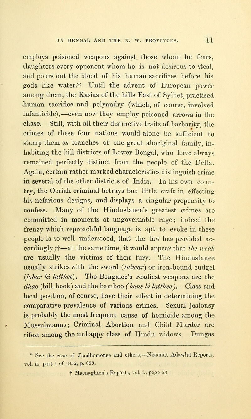 employs poisoned weapons against those whom he fears, slaughters every opponent whom he is not desirous to steal, and pours out the blood of his human sacrifices before his gods like water.* Until the advent of European power among them, the Kasias of the hills East of Sylhet, practised human sacrifice and polyandry (which, of course, involved infanticide),—even now they employ poisoned arrows in the chase. Still, with all their distinctive traits of barbarity, the crimes of these four nations would alone be sufficient to stamp them as branches of one great aboriginal family, in- habiting the hill districts of Lower Bengal, who have always remained perfectly distinct from the people of the Delta. Again, certain rather marked characteristics distinguish crime in several of the other districts of India. In his own coun- try, the Ooriah criminal betrays but little craft in effecting his nefarious designs, and displays a singular propensity to confess. Many of the Hindustanee^s greatest crimes are committed in moments of ungovernable rage; indeed the frenzy which reproachful language is apt to evoke in these people is so well understood, that the law has provided ac- cordingly jf—s-t the same time, it would appear that the weak are usually the victims of their fury. The Hindustanee usually strikes with the sword {tulwar) or iron-bound cudgel {lohar ki latthee). The Bengalee's readiest weapons are the dhao (bill-hook) and the bamboo (bans hi latthee). Class and local position, of course, have their effect in determining the comparative prevalence of various crimes. Sexual jealousy is probably the most frequent cause of homicide among the Mussulmauns; Criminal Abortion and Child Murder are rifest among the unhappy class of Hindu widows. Dungas * See the case of Joodhomonee and others,—Nizamut Adawlut Reports, vol. ii., part 1 of 1852, p. 899. t Macnaghten's Reports, vol, i., page 53.