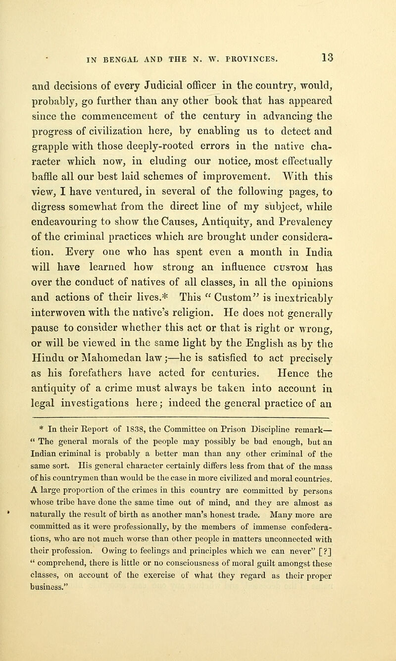 and decisions of every Judicial officer in the country, would, probably, go further than any other book that has appeared since the commencement of the century in advancing the progress of civilization here, by enabling us to detect and grapple with those deeply-rooted errors in the native cha- racter which now, in eluding our notice, most effectually baffle all our best laid schemes of improvement. With this view, I have ventured, in several of the following pages, to digress somewhat from the direct line of my subject, while endeavouring to show the Causes, Antiquity, and Prevalency of the criminal practices which are brought under considera- tion. Every one who has spent even a month in India will have learned how strong an influence custom has over the conduct of natives of all classes, in all the opinions and actions of their lives.* This  Custom^^ is inextricably interwoven with the native's religion. He does not generally pause to consider whether this act or that is right or wrong, or will be viewed in the same light by the English as by the Hindu or Mahomedan law;—he is satisfied to act precisely as his forefathers have acted for centuries. Hence the antiquity of a crime must always be taken into account in legal investigations here; indeed the general practice of an * In their Report of 1838, the Committee on Prison Discipline remark—  The general morals of the people may possibly be bad enough, but an Indian criminal is probably a better man than any other criminal of the same sort. His general character certainly differs less from that of the mass of his countrymen than would be the case in more civilized and moral countries. A large proportion of the crimes in this country are committed by persons whose tribe have done the same time out of mind, and they are almost as naturally the result of birth as another man's honest trade. Many more are committed as it were professionally, by the members of immense confedera- tions, who are not much worse than other people in matters unconnected with their profession. Owing to feelings and principles which we can never [?]  comprehend, there is little or no consciousness of moral guilt amongst these classes, on account of the exercise of what they regard as their proper business.
