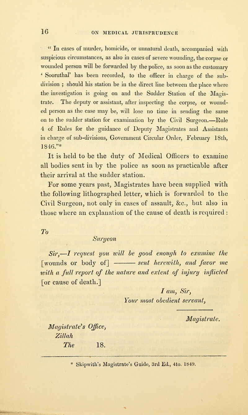  In cases of murder, homicide, or umiatural death, accompanied with suspicious circumstances, as also In cases of severe wounding, the corpse or wounded person will be forwarded by the police, as soon as the customary ' Sooruthal' has been recorded, to the officer in charge of the sub- division ; should his station be in the direct line between the place where the investigation is going on and the Sudder Station of the Magis- trate. The deputy or assistant, after inspecting the corpse, or wound- ed person as the case may be, will lose no time in sending the same on to the sudder station for examination by the Civil Surgeon.—Rule 4 of Rules for the guidance of Deputy Magistrates and Assistants in charge of sub-divisions, Government Circular Order, February 18th, 1846.* It is held to be the duty of Medical Officers to examine all bodies sent in by the police as soon as practicable after their arrival at the sudder station. For some years past, Magistrates have been supplied with the following lithographed letter, which is forwarded to the Civil Surgeon, not only in cases of assault, &c., but also in those where an explanation of the cause of death is required : To Surgeon Sir,—/ request you will be good enough to examine the [wounds or body of] sent herewith, and favor me ivith a full report of the nature and extent of injury indicted [or cause of death.] / am. Sir, Your most obedient servant. Magistrate^s Office, Zillah The 18. Magistrate. Skipwith's Magistrate's Guide, 3rcl Ed., 4to. 1849.