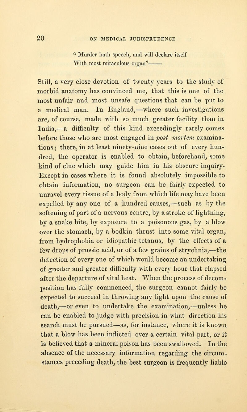  Murder hath speech, and will declare itself With most miraculous organ Stillj a very close devotion of twenty years to tlie study of morbid anatomy has convinced me^ that this is one of the most unfair and most unsafe questions that can be put to a medical man. In England,—where such investigations are, of course, made with so much greater facility than in India,—a difficulty of this kind exceedingly rarely comes before those who are most engaged in post mortem examina- tions; there, in at least ninety-nine cases out of every hun- dred, the operator is enabled to obtain, beforehand, some kind of clue which may guide him in his obscure inquiry. Except in cases where it is found absolutely impossible to obtain information, no surgeon can be fairly expected to unravel every tissue of a body from which life may have been expelled by any one of a hundred causes,—such as by the softening of part of a nervous centre, by a stroke of lightning, by a snake bite, by exposure to a poisonous gas, by a blow over the stomach, by a bodkin thrust into some vital organ, from hydrophobia or idiopathic tetanus, by the effects of a few drops of prussic acid, or of a few grains of strychnia,—the detection of every one of which would become an undertaking of greater and greater difficulty with every hour that elapsed after the departure of vital heat. When the process of decom- position has fully commenced, the surgeon cannot fairly be expected to succeed in throwing any light upon the cause of death,—or even to undertake the examination,—unless he can be enabled to judge with precision in what direction his search must be pursued—as, for instance, where it is known that a blow has been inflicted over a certain vital part, or it is believed that a mineral poison has been swallowed. In the absence of the necessary information regarding the circum- stances preceding death, the best surgeon is frequently liable