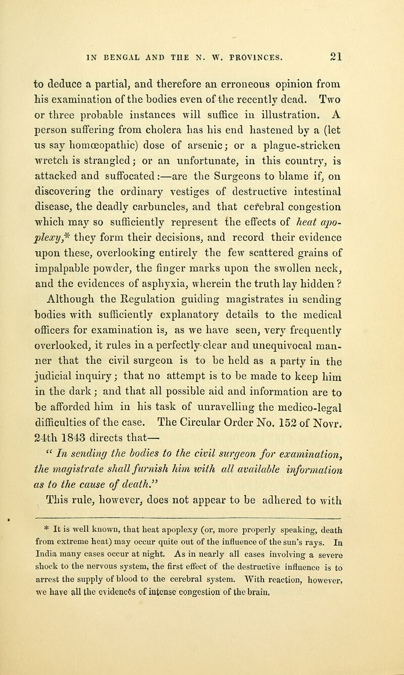 to deduce a partial, and therefore an erroneous opinion from his examination of the bodies even of the recently dead. Two or three probable instances will suflSce in illustration. A person suffering from cholera has his end hastened by a (let us say homoeopathic) dose of arsenic; or a plague-stricken wretch is strangled; or an unfortunate^ in this country, is attacked and suffocated:—are the Surgeons to blame if, on discovering the ordinary vestiges of destructive intestinal disease, the deadly carbuncles, and that cerebral congestion which may so sufficiently represent the effects of heat apo- plexy,^ they form their decisions, and record their evidence upon these, overlooking entirely the few scattered grains of impalpable powder, the finger marks upon the swollen neck, and the evidences of asphyxia, wherein the truth lay hidden ? Although the Regulation guiding magistrates in sending bodies with sufficiently explanatory details to the medical officers for examination is, as we have seen, very frequently overlooked, it rules in a perfectly-clear and unequivocal man- ner that the civil surgeon is to be held as a party in the judicial inquiry; that no attempt is to be made to keep him in the dark; and that all possible aid and information are to be afforded him in his task of unravelling the medico-legal difficulties of the case. The Circular Order No. 152 of Novr. 24th 1843 directs that—  In sending the bodies to the civil surgeon for examination, the magistrate shall furnish him with all available information as to the cause of death. This rule, however, does not appear to be adhered to with * It is well known, that heat apoplexy (or, more properly speaking, death from extreme heat) may occur qviite out of the influence of the sun's rays. In India many cases occur at night. As in nearly all cases involving a severe shock to the nervous system, the first eifect of the destructive influence is to arrest the supply of blood to the cerebral system. With reaction, however, we have all the evidences of intense congestion of the brain.