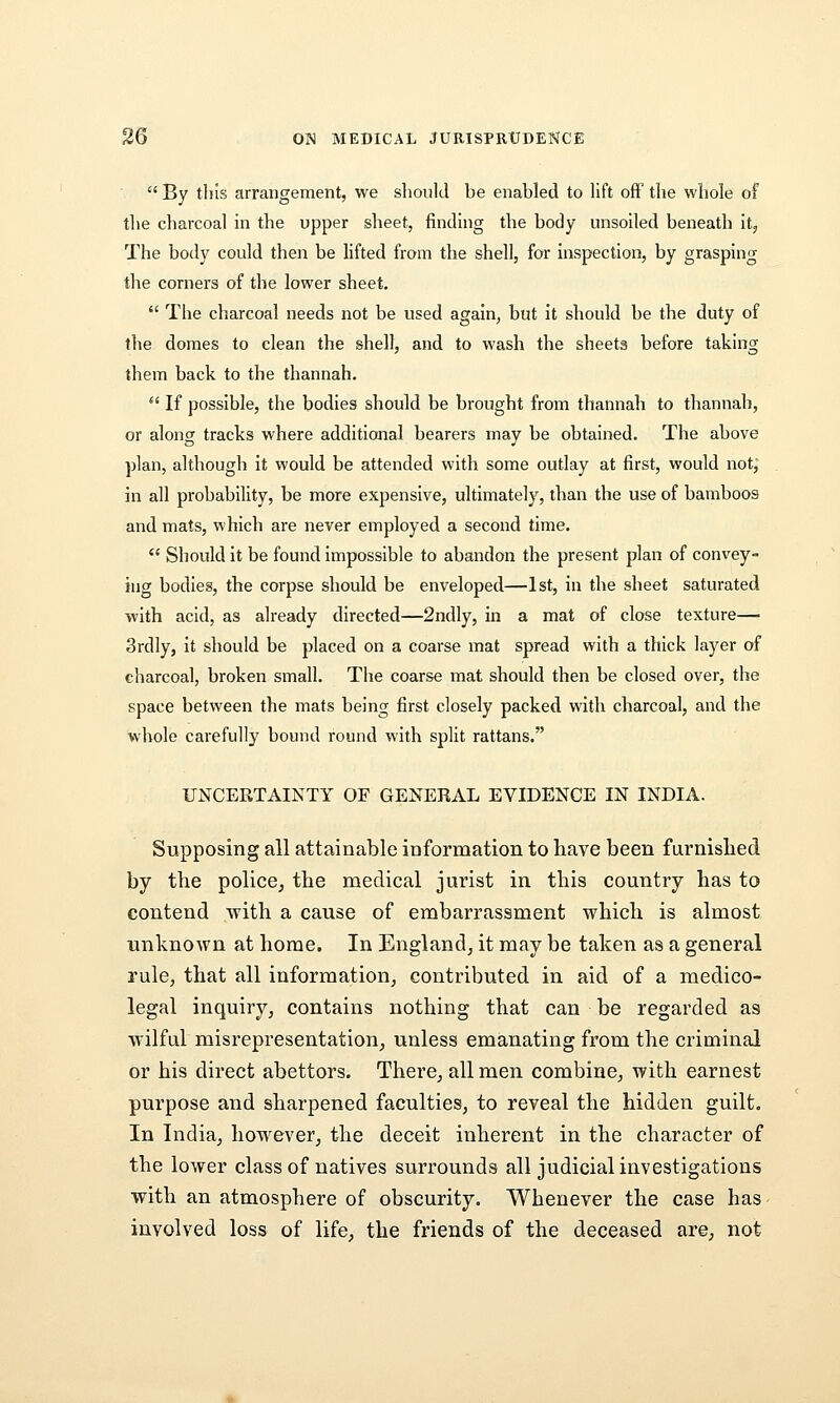  By tills arrangement, we slioulcl be enabled to lift ofF the wliole of tlie charcoal in the upper sheet, finding the body unsoiled beneath it. The body could then be lifted from the shell, for inspection, by grasping the corners of the lower sheet.  The charcoal needs not be used again, but it should be the duty of the domes to clean the shell, and to wash the sheets before taking them back to the thannah.  If possible, the bodies should be brought from thannah to thannah, or along tracks where additional bearers may be obtained. The above plan, although it would be attended with some outlay at first, would not, in all probability, be more expensive, ultimately, than the use of bamboos and mats, which are never employed a second time.  Should it be found impossible to abandon the present plan of convey- ing bodies, the corpse should be enveloped—1st, in the sheet saturated with acid, as already directed—2ndly, in a mat of close texture— 3rdly, it should be placed on a coarse mat spread with a thick layer of charcoal, broken small. The coarse mat should then be closed over, the space between the mats being first closely packed with charcoal, and the whole carefully bound round with split rattans. UNCERTAINTY OF GENERAL EVIDENCE IN INDIA. Supposing all attainable information to have been furnished by the police, the medical jurist in this country has to contend with a cause of embarrassment which is almost unknown at home. In England, it may be taken as a general rule, that all information, contributed in aid of a medico- legal inquiry, contains nothing that can be regarded as wilful misrepresentation, unless emanating from the criminal or his direct abettors. There, all men combine, with earnest purpose and sharpened faculties, to reveal the hidden guilt. In India, however, the deceit inherent in the character of the lower class of natives surrounds all judicial investigations with an atmosphere of obscurity. Whenever the case has involved loss of life, the friends of the deceased are, not